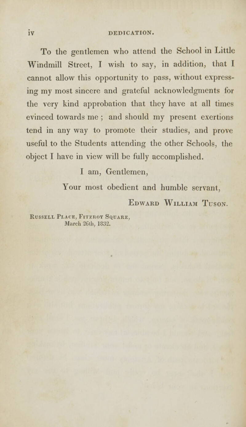 To the gentlemen who attend the School in Little Windmill Street, I wish to say, in addition, that I cannot allow this opportunity to pass, without express- ing my most sincere and grateful acknowledgments for the very kind approbation that they have at all times evinced towards me ; and should my present exertions tend in any way to promote their studies, and prove useful to the Students attending the other Schools, the object I have in view will be fully accomplished. I am, Gentlemen, Your most obedient and humble servant, Edward William Tuson. Russell Place, Fitzroy Square, March 26th, 1832.