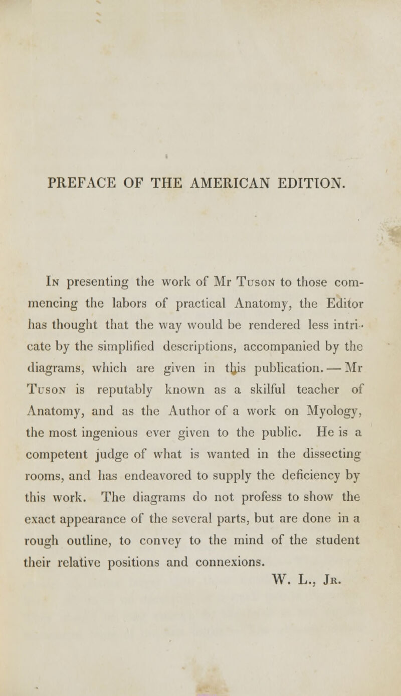 PREFACE OF THE AMERICAN EDITION. In presenting the work of Mr Tuson to those com- mencing the labors of practical Anatomy, the Editor has thought that the way would be rendered less intri- cate by the simplified descriptions, accompanied by the diagrams, which are given in thjs publication. — Mr Tuson is reputably known as a skilful teacher of Anatomy, and as the Author of a work on Myology, the most ingenious ever given to the public. He is a competent judge of what is wanted in the dissecting rooms, and has endeavored to supply the deficiency by this work. The diagrams do not profess to show the exact appearance of the several parts, but are done in a rough outline, to convey to the mind of the student their relative positions and connexions. W. L., Jr.