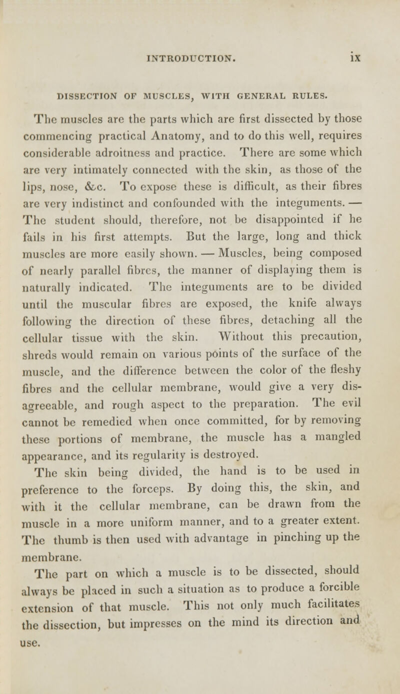 DISSECTION OP MUSCLES, WITH GENERAL RULES. The muscles are the parts which are first dissected by those commencing practical Anatomy, and to do this well, requires considerable adroitness and practice. There are some which are very intimately connected with the skin, as those of the lips, nose, &c. To expose these is difficult, as their fibres are very indistinct and confounded with the integuments. — The student should, therefore, not be disappointed if he fails in his first attempts. But the large, long and thick muscles are more easily shown. — Muscles, being composed of nearly parallel fibres, the manner of displaying them is naturally indicated. The integuments are to be divided until the muscular fibres are exposed, the knife always following the direction of these fibres, detaching all the cellular tissue with the skin. Without this precaution, shreds would remain on various points of the surface of the muscle, and the difference between the color of the fleshy fibres and the cellular membrane, would give a very dis- agreeable, and rough aspect to the preparation. The evil cannot be remedied when once committed, for by removing these portions of membrane, the muscle has a mangled appearance, and its regularity is destroyed. The skin being divided, the hand is to be used in preference to the forceps. By doing this, the skin, and with it the cellular membrane, can be drawn from the muscle in a more uniform manner, and to a greater extent. The thumb is then used with advantage in pinching up the membrane. The part on which a muscle is to be dissected, should always be placed in such a situation as to produce a forcible extension of that muscle. This not only much facilitates the dissection, but impresses on the mind its direction and use.