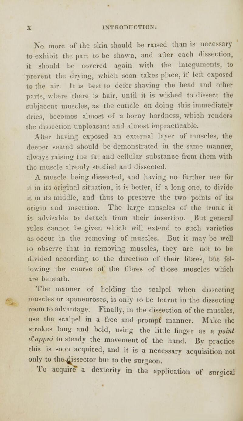 No more of the skin should be raised than is necessary to exhibit the part to be shown, and after each dissection, it should be covered again with the integuments, to prevent the drying, which soon takes place, if left exposed to the air. It is best to defer shaving the head and other parts, where there is hair, until it is wished to dissect the subjacent muscles, as the cuticle on doing this immediately dries, becomes almost of a horny hardness, which renders the dissection unpleasant and almost impracticable. After having exposed an external layer of muscles, the deeper seated should be demonstrated in the same manner, always raising the fat and cellular substance from them with the muscle already studied and dissected. A muscle being dissected, and having no further use for it in its original situation, it is better, if a long one, to divide it in its middle, and thus to preserve the two points of its origin and insertion. The large muscles of the trunk it is advisable to detach from their insertion. But general rules cannot be given which will extend to such varieties as occur in the removing of muscles. But it may be well to observe that in removing muscles, they are not to be divided according to the direction of their fibres, but fol- lowing the course of the fibres of those muscles which are beneath. The manner of holding the scalpel when dissecting muscles or aponeuroses, is only to be learnt in the dissecting room to advantage. Finally, in the dissection of the muscles, use the scalpel in a free and prompt, manner. Make the strokes long and bold, using the little finger as a point d'appui to steady the movement of the hand. By practice this is soon acquired, and it is a necessary acquisition not only to the^Hssector but to the surgeon. To acquire a dexterity in the application of surgical
