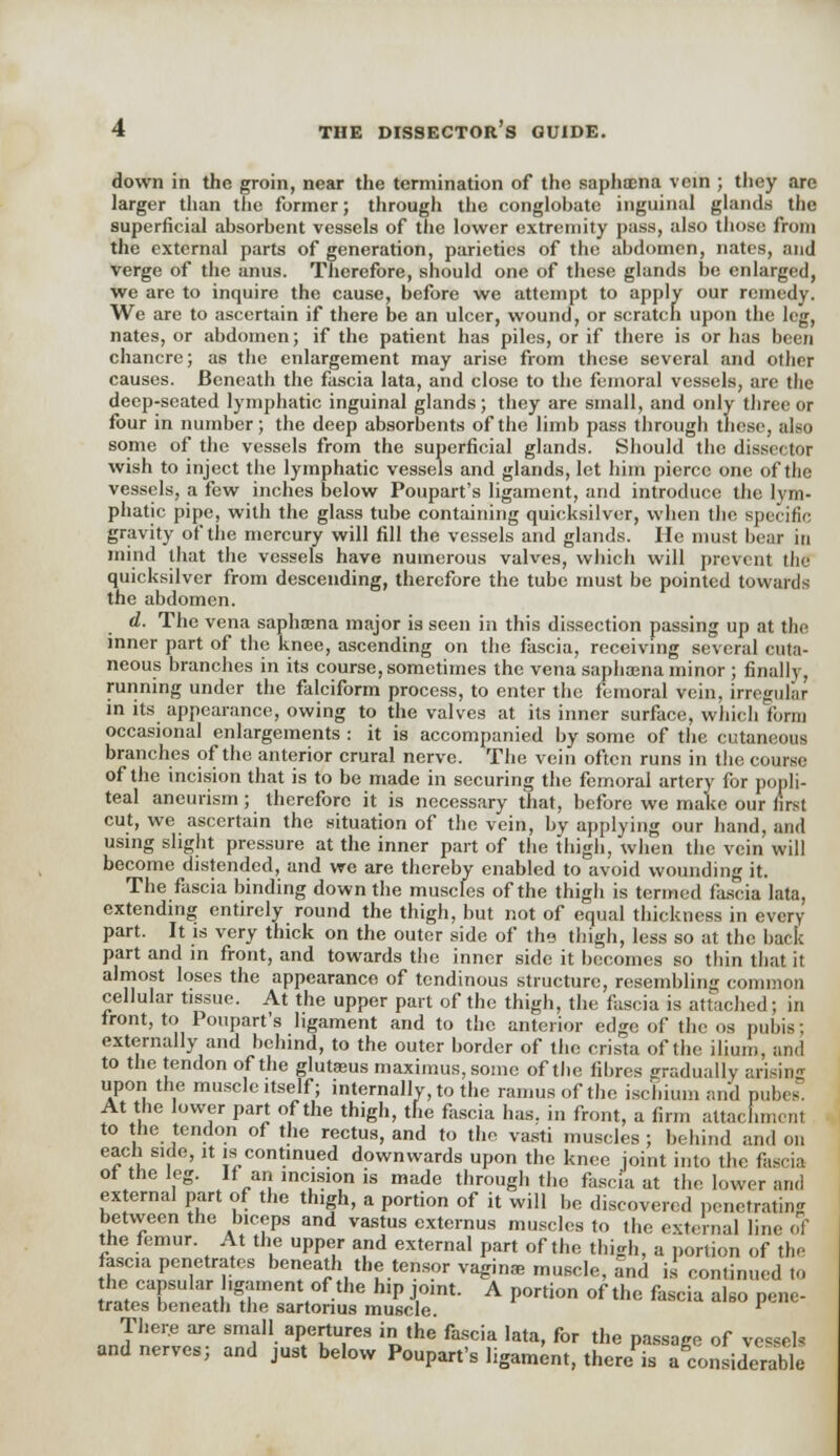 down in the groin, near the termination of the saphrena vein ; they are larger than the former; through the conglobate inguinal glands the superficial absorbent vessels of the lower extremity pass, also those from the external parts of generation, parieties of the abdomen, nates, and verge of the anus. Therefore, should one of these glands be enlarged, we are to inquire the cause, before we attempt to apply our remedy. We are to ascertain if there be an ulcer, wound, or scratch upon the leg, nates, or abdomen; if the patient has piles, or if there is or has been chancre; as the enlargement may arise from these several and other causes. Beneath the fascia lata, and close to the femoral vessels, arc the deep-seated lymphatic inguinal glands; they are small, and only three or four in number; the deep absorbents of the limb pass through these, also some of the vessels from the superficial glands. Should the dissector wish to inject the lymphatic vessels and glands, let him pierce one of the vessels, a few inches below Poupart's ligament, and introduce the lym- phatic pipe, with the glass tube containing quicksilver, when the specific gravity of the mercury will fill the vessels and glands. He must bear in mind that the vessels have numerous valves, which will prevent the quicksilver from descending, therefore the tube must be pointed towards the abdomen. d. The vena saphajna major is seen in this dissection passing up at the inner part of the knee, ascending on the fascia, receiving several cuta- neous branches in its course, sometimes the vena saphasna minor ; finally, running under the falciform process, to enter the femoral vein, irregular in its appearance, owing to the valves at its inner surface, which form occasional enlargements : it is accompanied by some of the cutaneous branches of the anterior crural nerve. The vein often runs in the course of the incision that is to be made in securing the femoral artery for popli- teal aneurism; therefore it is necessary that, before we make our first cut, we ascertain the situation of the vein, by applying our hand, and using slight pressure at the inner part of the thigh, when the vein will become distended, and we are thereby enabled to avoid wounding it. The fascia binding down the muscles of the thigh is termed fascia lata, extending entirely round the thigh, but not of equal thickness in every part. It is very thick on the outer side of tho thigh, less so at the back part and in front, and towards the inner side it becomes so thin that it almost loses the appearance of tendinous structure, resembling common cellular tissue. At the upper part of the thigh, the fascia is attached; in front, to Poupart's ligament and to the anterior edge of the os pubis; externally and behind, to the outer border of the crista of the ilium, and to the tendon of the glutaaus maximus, some of the fibres gradually arising upon the muscle itself; internally, to the ramus of the ischium and pubes. At the lower part of the thigh, the fascia has. in front, a firm attachment to the tendon of the rectus, and to the vasti muscles ; behind and on each side, it is continued downwards upon the knee joint into the fascia of the leg. If an incision is made through the fascia at the lower and external part of the thigh, a portion of it will be discovered penetrating between the biceps and vastus externus muscles to the external line oY the femur. At the upper and external part of the thigh, a portion of the fascia penetrates beneath the tensor vaginae muscle, and is continued to nt?F™la,rt ,gtfnentt°f the h,p j,oint- A P°rtion of thc fcscia ^so Pene- trates beneath tiie sartonus muscle. l There are small apertures in the fascia lata, for the passage of vessels and nerves; and just below Poupart's ligament, there is Considerable