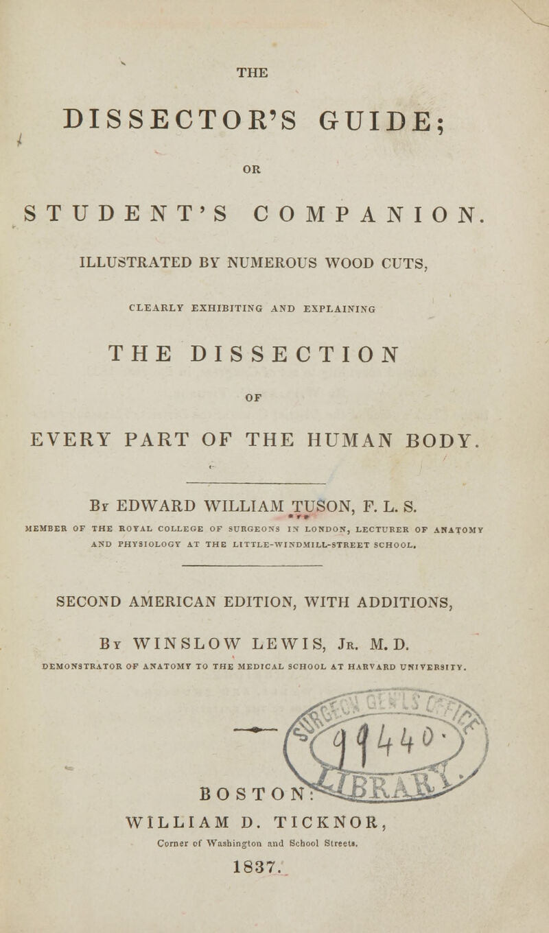 THE I DISSECTOR'S GUIDE; OR STUDENT'S COMPANION ILLUSTRATED BY NUMEROUS WOOD CUTS, CLEARLY EXHIBITING AND EXPLAINING THE DISSECTION OF EVERY PART OF THE HUMAN BODY. Br EDWARD WILLIAM TUSON, F. L. S. MEMBER OF THE ROYAL COLLEGE OF SURGEONS IN LONDON, LECTURER OP ANATOMY AND PHYSIOLOGY AT THE LITTLE-WINDMILL-STREET SCHOOL, SECOND AMERICAN EDITION, WITH ADDITIONS, By WINSLOW LEWIS, Jr. M. D. DEMONSTRATOR OF ANATOMY TO THE MEDICAL SCHOOL AT HARVARD UNIVERSITY. BOSTON? WILLIAM D. TICKNOR, Corner of Washington and School Streets. 1837.