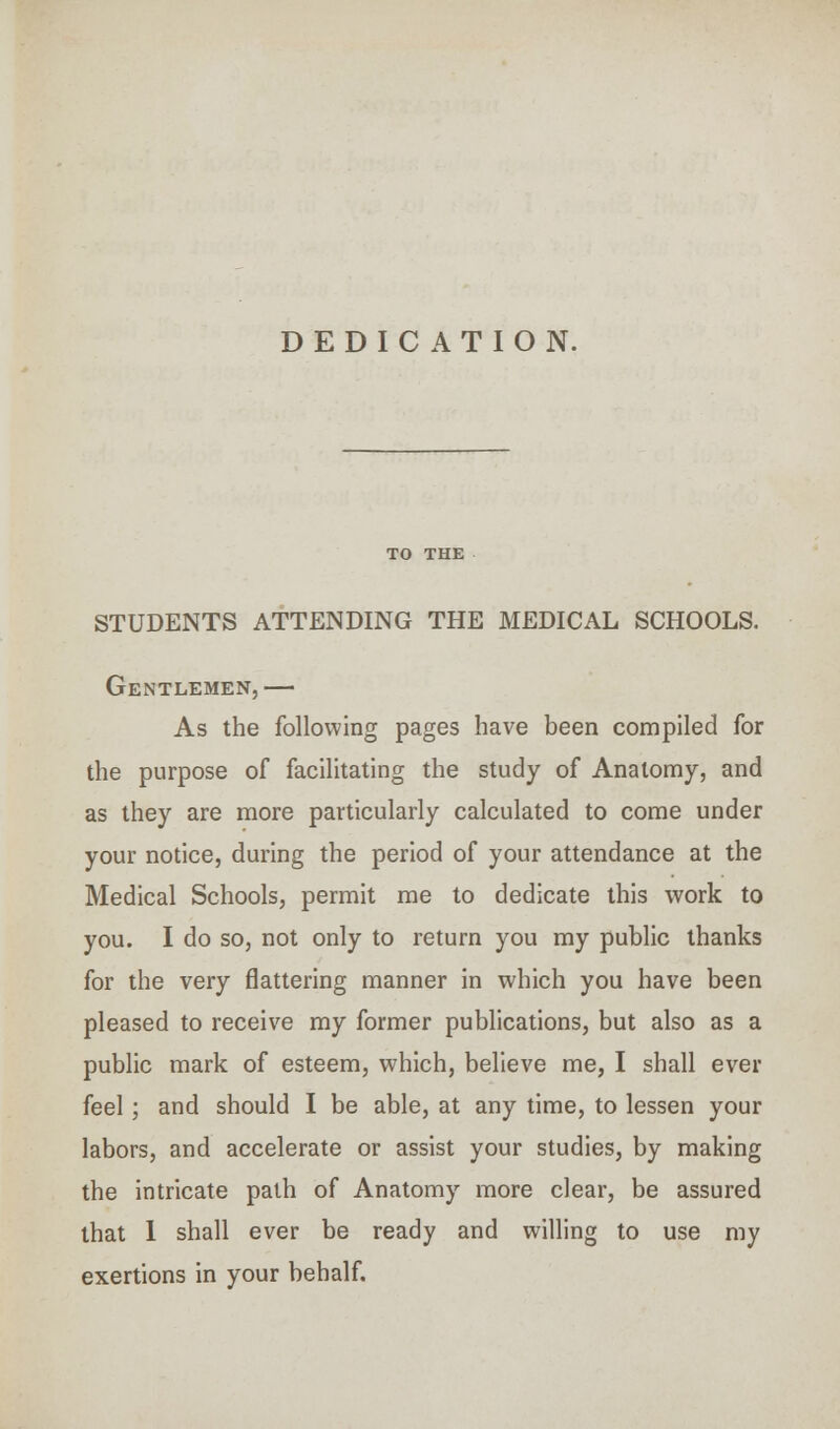 DEDICATION. STUDENTS ATTENDING THE MEDICAL SCHOOLS. Gentlemen,— As the following pages have been compiled for the purpose of facilitating the study of Anatomy, and as they are more particularly calculated to come under your notice, during the period of your attendance at the Medical Schools, permit me to dedicate this work to you. I do so, not only to return you my public thanks for the very flattering manner in which you have been pleased to receive my former publications, but also as a public mark of esteem, which, believe me, I shall ever feel; and should I be able, at any time, to lessen your labors, and accelerate or assist your studies, by making the intricate path of Anatomy more clear, be assured that I shall ever be ready and willing to use my exertions in your behalf.