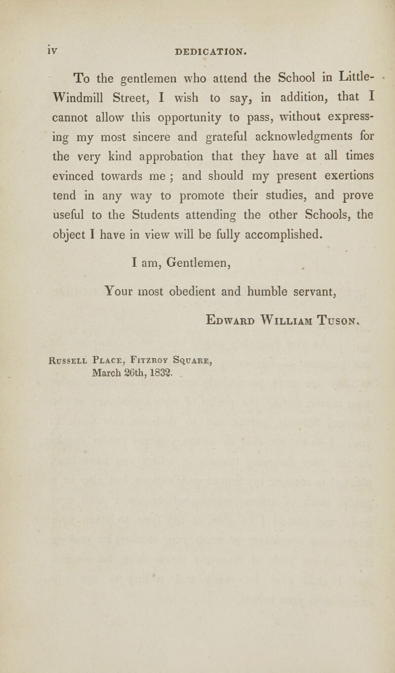 To the gentlemen who attend the School in Little- Windmill Street, I wish to say, in addition, that I cannot allow this opportunity to pass, without express- ing my most sincere and grateful acknowledgments for the very kind approbation that they have at all times evinced towards me ; and should my present exertions tend in any way to promote their studies, and prove useful to the Students attending the other Schools, the object I have in view will be fully accomplished. I am, Gentlemen, Your most obedient and humble servant, Edward William Tuson. Rossell Place, Fitzroy Square, March 26th, 1833. .