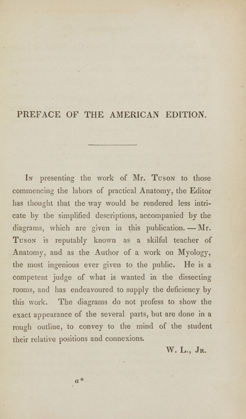 PREFACE OF THE AMERICAN EDITION. In presenting the work of Mr. Tuson to those commencing the labors of practical Anatomy, the Editor has thought that the way would be rendered less intri- cate by the simplified descriptions, accompanied by the diagrams, which are given in this publication.—Mr. Tuson is reputably known as a skilful teacher of Anatomy, and as the Author of a work on Myology, the most ingenious ever given to the public. He is a competent judge of what is wanted in the dissecting rooms, and has endeavoured to supply the deficiency by this work. The diagrams do not profess to show the exact appearance of the several parts, but are done in a rouo-h outline, to convey to the mind of the student their relative positions and connexions. W. L., Jr.