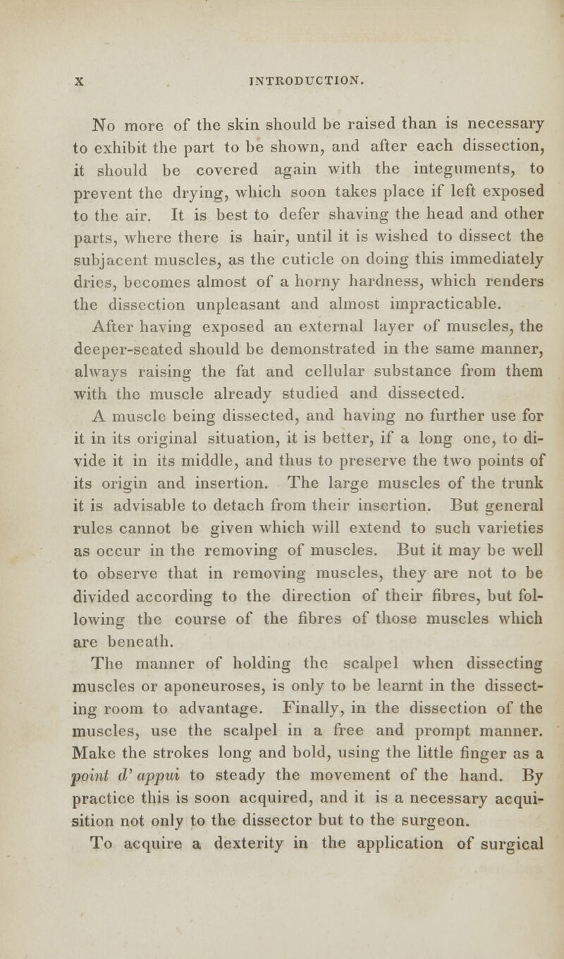 No more of the skin should be raised than is necessary to exhibit the part to be shown, and after each dissection, it should be covered again with the integuments, to prevent the drying, which soon takes place if left exposed to the air. It is best to defer shaving the head and other parts, where there is hair, until it is wished to dissect the subjacent muscles, as the cuticle on doing this immediately dries, becomes almost of a horny hardness, which renders the dissection unpleasant and almost impracticable. After having exposed an external layer of muscles, the deeper-seated should be demonstrated in the same manner, always raising the fat and cellular substance from them with the muscle already studied and dissected. A muscle being dissected, and having no further use for it in its original situation, it is better, if a long one, to di- vide it in its middle, and thus to preserve the two points of its origin and insertion. The large muscles of the trunk it is advisable to detach from their insertion. But general rules cannot be given which will extend to such varieties as occur in the removing of muscles. But it may be well to observe that in removing muscles, they are not to be divided according to the direction of their fibres, but fol- lowing the course of the fibres of those muscles which are beneath. The manner of holding the scalpel when dissecting muscles or aponeuroses, is only to be learnt in the dissect- ing room to advantage. Finally, in the dissection of the muscles, use the scalpel in a free and prompt manner. Make the strokes long and bold, using the little finger as a point d' appui to steady the movement of the hand. By practice this is soon acquired, and it is a necessary acqui- sition not only to the dissector but to the surgeon. To acquire a dexterity in the application of surgical