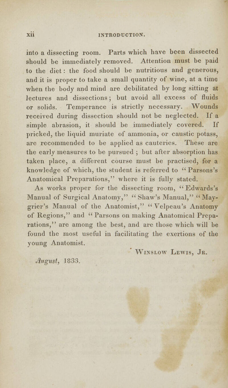 into a dissecting room. Parts which have been dissected should be immediately removed. Attention must be paid to the diet: the food should be nutritious and generous, and it is proper to take a small quantity of wine, at a time when the body and mind are debilitated by long sitting at lectures and dissections; but avoid all excess of fluids or solids. Temperance is strictly necessary. Wounds received during dissection should not be neglected. If a simple abrasion, it should be immediately covered. If pricked, the liquid muriate of ammonia, or caustic potass, are recommended to be applied as cauteries. These are the early measures to be pursued ; but after absorption has taken place, a different course must be practised, for a knowledge of which, the student is referred to Parsons's Anatomical Preparations, where it is fully stated. As works proper for the dissecting room, ''Edwards's Manual of Surgical Anatomy,  Shaw's Manual,  May- grier's Manual of the Anatomist, Velpeau's Anatomy of Regions, and  Parsons on making Anatomical Prepa- rations, are among the best, and are those which will be found the most useful in facilitating the exertions of the young Anatomist. Winslow Lewis, Jr. August, 1833.