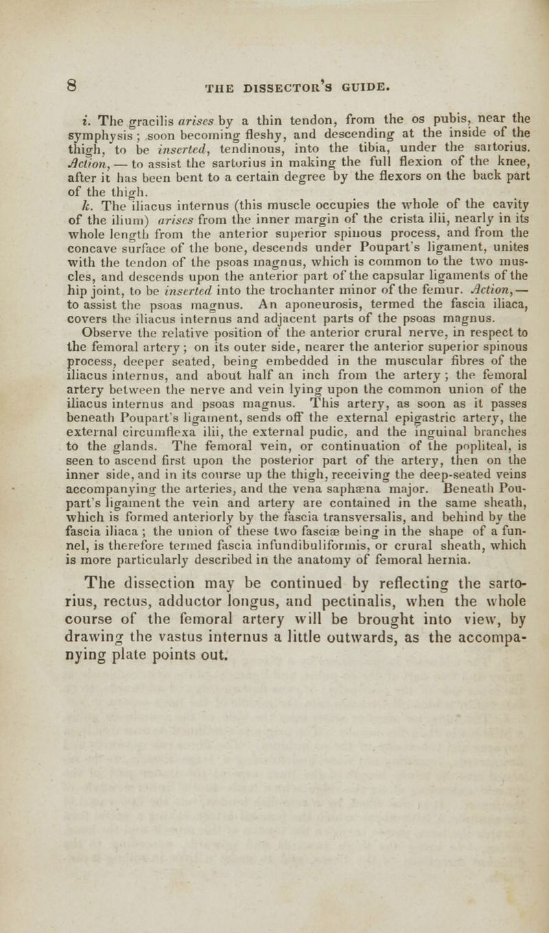 i. The gracilis arises by a thin tendon, from the os pubis, near the symphysis ; soon becoming fleshy, and descending at the inside of the thigh, to be inserted, tendinous, into the tibia, under the saitorius. Action, — to assist the sartorius in making the full flexion of the knee, after it has been bent to a certain degree by the flexors on the back part of the thigh. k. The iliacus intemus (this muscle occupies the whole of the cavity of the ilium) arises from the inner margin of the crista ilii, nearly in its whole lengtli from the anterior superior spinous process, and from the concave surface of the bone, descends under Poupart:s ligament, unites with the tendon of the psoas magnus, which is common to the two mus- cles, and descends upon the anterior part of the capsular ligaments of the hip joint, to be inserted into the trochanter minor of the femur. Action,— to assist the psoas magnus. An aponeurosis, termed the fascia iliaca, covers the iliacus internus and adjacent parts of the psoas mngnus. Observe the relative position of the anterior crural nerve, in respect to the femoral artery; on its outer side, nearer the anterior superior spinous process, deeper seated, being embedded in the muscular fibres of the iliacus intern us, and about half an inch from the artery ; the femoral artery between the nerve and vein lying upon the common union of the iliacus internus and psoas magnus. This artery, as soon as it passes beneath Poupart's ligament, sends off the external epigastric artery, the external circumflexa ilii, the external pudic, and the inguinal branches to the glands. The femoral vein, or continuation of the popliteal, is seen to ascend first upon the posterior part of the artery, then on the inner side, and in its course up the thigh, receiving the deep-seated veins accompanying the arteries, and the vena saphaena major. Beneath Pou- part's ligament the vein and artery are contained in the same sheath, which is formed anteriorly by the fascia transversalis, and behind by the fascia iliaca; the union of these two fascia? being in the shape of a fun- nel, is therefore termed fascia infundibuliformis, or crural sheath, which is more particularly described in the anatomy of femoral hernia. The dissection may be continued by reflecting the sarto- rius, rectus, adductor longus, and pectinalis, when the whole course of the femoral artery will be brought into view, by drawing the vastus internus a little outwards, as the accompa- nying plate points out.