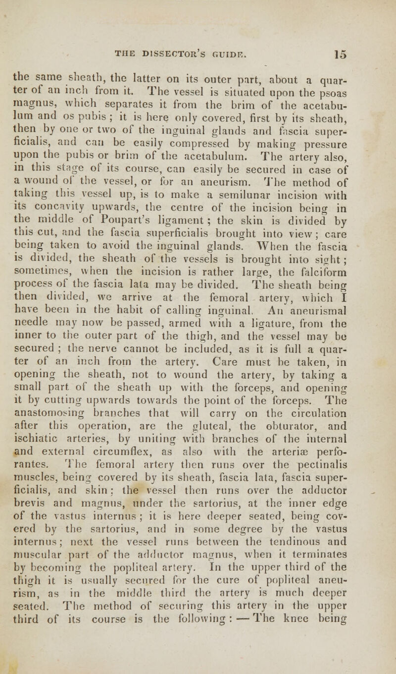 the same sheath, the latter on its outer part, about a quar- ter of an inch from it. The vessel is situated upon the psoas magnus, which separates it from the brim of the acetabu- lum and os pubis ; it is here only covered, first by its sheath, then by one or two of the inguinal glands and fascia super- ficialis, and can be easily compressed by making pressure upon the pubis or brim of the acetabulum. The artery also, in this stage of its course, can easily be secured in case of a wound of the vessel, or for an aneurism. The method of taking this vessel up, is to make a semilunar incision with its concavity upwards, the centre of the incision being in the middle of Poupart's ligament ; the skin is divided by this cut, and the fascia superficialis brought into view; care being taken to avoid the inguinal glands. When the fascia is divided, the sheath of the vessels is brought into sight; sometimes, when the incision is rather large, the falciform process of the fascia lata may be divided. The sheath being then divided, we arrive at the femoral artery, which I have been in the habit of calling inguinal. An aneurismal needle may now be passed, armed with a ligature, from the inner to the outer part of the thigh, and the vessel may be secured ; the nerve cannot be included, as it is full a quar- ter of an inch from the artery. Care must be taken, in opening the sheath, not to wound the artery, by taking a small part of the sheath up with the forceps, and opening it by cutting upwards towards the point of the forceps. The anastomosing branches that will carry on the circulation after this operation, are the gluteal, the obturator, and ischiatic arteries, by uniting with branches of the internal and external circumflex, as also with the arteriae perfo- rates. The femoral artery then runs over the pectinalis muscles, being covered by its sheath, fascia lata, fascia super- ficialis, and skin; the vessel then runs over the adductor brevis and magnus, under the sartorius, at the inner edge of the vastus internus ; it is here deeper seated, being cov- ered by the sartorius, and in some degree by the vastus internus; next the vessel runs between the tendinous and muscular part of the adductor magnus, when it terminates by becoming the popliteal artery. In the upper third of the thigh it is usually secured for the cure of popliteal aneu- rism, as in the middle third the artery is much deeper seated. The method of securing this artery in the upper third of its course is the following:—The knee being
