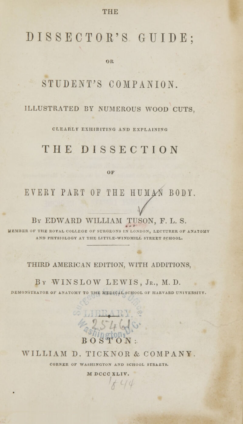 THE DISSECTOR'S GUIDE; OR STUDENT'S COMPANION. ILLUSTRATED BY NUMEROUS WOOD CUTS, CLEARLY EXHIBITING AND EXPLAINING THE DISSECTION OF EVERY PART OF THE HUMA'fi BODY. By EDWARD WILLIAM TUSON, F. L. S. MEMBER OF THE ROYAL COLLEGE OF SURGEON9 IN LONDON, LECTURER OF ANATOMY AND PHYSIOLOGY AT THE LITTLE-WINDMILL STREET SCHOOL. THIRD AMERICAN EDITION, WITH ADDITIONS, By WINSLOW LEWIS, Jr., M. D. DEMONSTRATOR OF ANATOMY TO THE MEDJCAL SCHOOL OF HARVARD UNIVERSITY. .5 BOSTON: WILLIAM D. TICKNOR & COMPANY CORNER OF WASHINGTON AND SCHOOL STREETS. M DCCC XLIV.