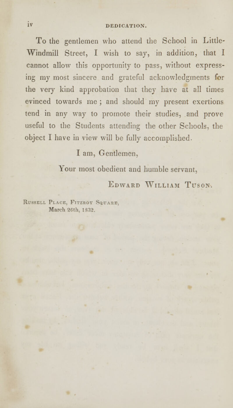 To the gentlemen who attend the School in Little- Windmill Street, I wish to say, in addition, that I cannot allow this opportunity to pass, without express- ing my most sincere and grateful acknowledgments for the very kind approbation that they have at all times evinced towards me ; and should my present exertions tend in any way to promote their studies, and prove useful to the Students attending the other Schools, the object I have in view will be fully accomplished. I am, Gentlemen, Your most obedient and humble servant, Edward William Tuson. Russell Place, Fitzroy Square, March 26th, 1832.