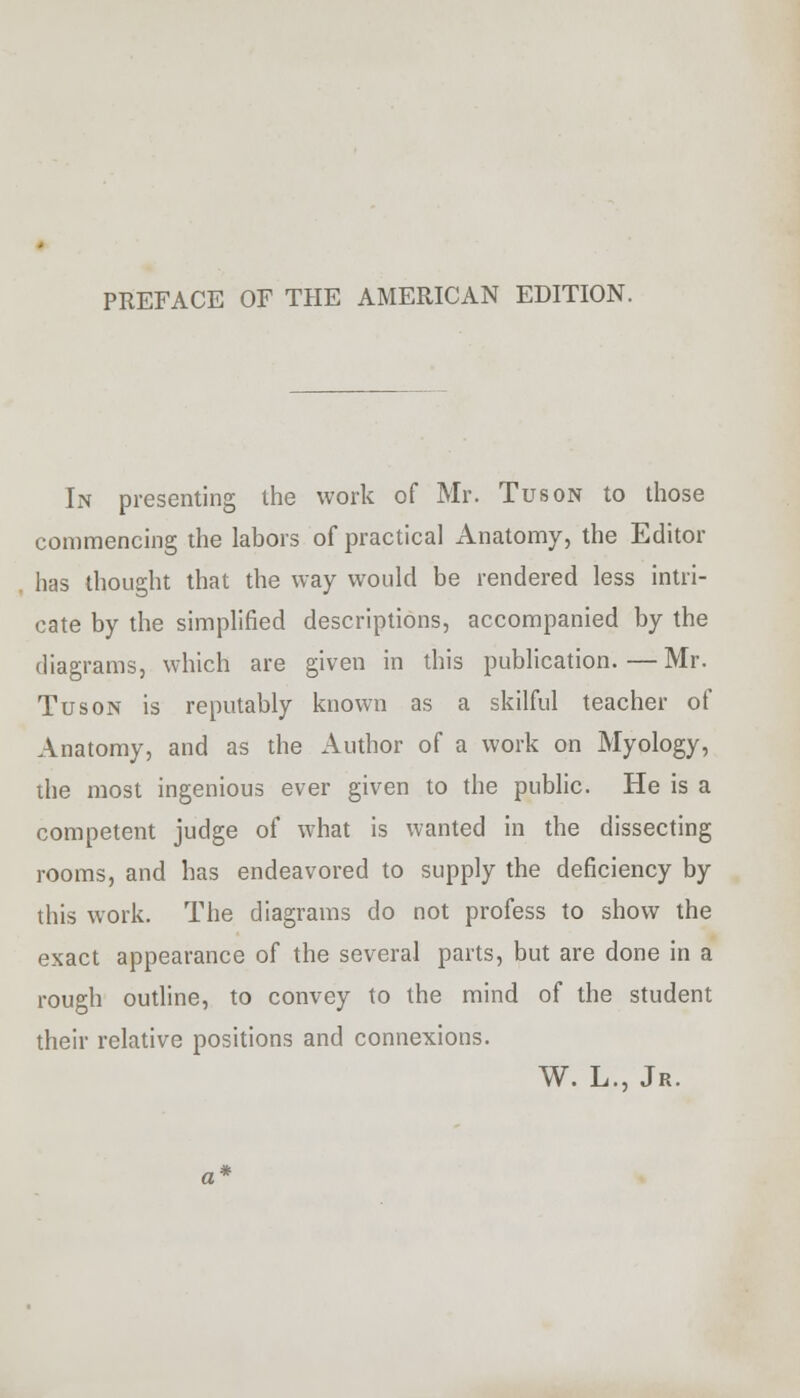 PREFACE OF THE AMERICAN EDITION. In presenting the work of Mr. Tuson to those commencing the labors of practical Anatomy, the Editor has thought that the way would be rendered less intri- cate by the simplified descriptions, accompanied by the diagrams, which are given in this publication.—Mr. Tuson is reputably known as a skilful teacher of Anatomy, and as the Author of a work on Myology, the most ingenious ever given to the public. He is a competent judge of what is wanted in the dissecting rooms, and has endeavored to supply the deficiency by this work. The diagrams do not profess to show the exact appearance of the several parts, but are done in a rough outline, to convey to the mind of the student their relative positions and connexions. W. L., Jr.