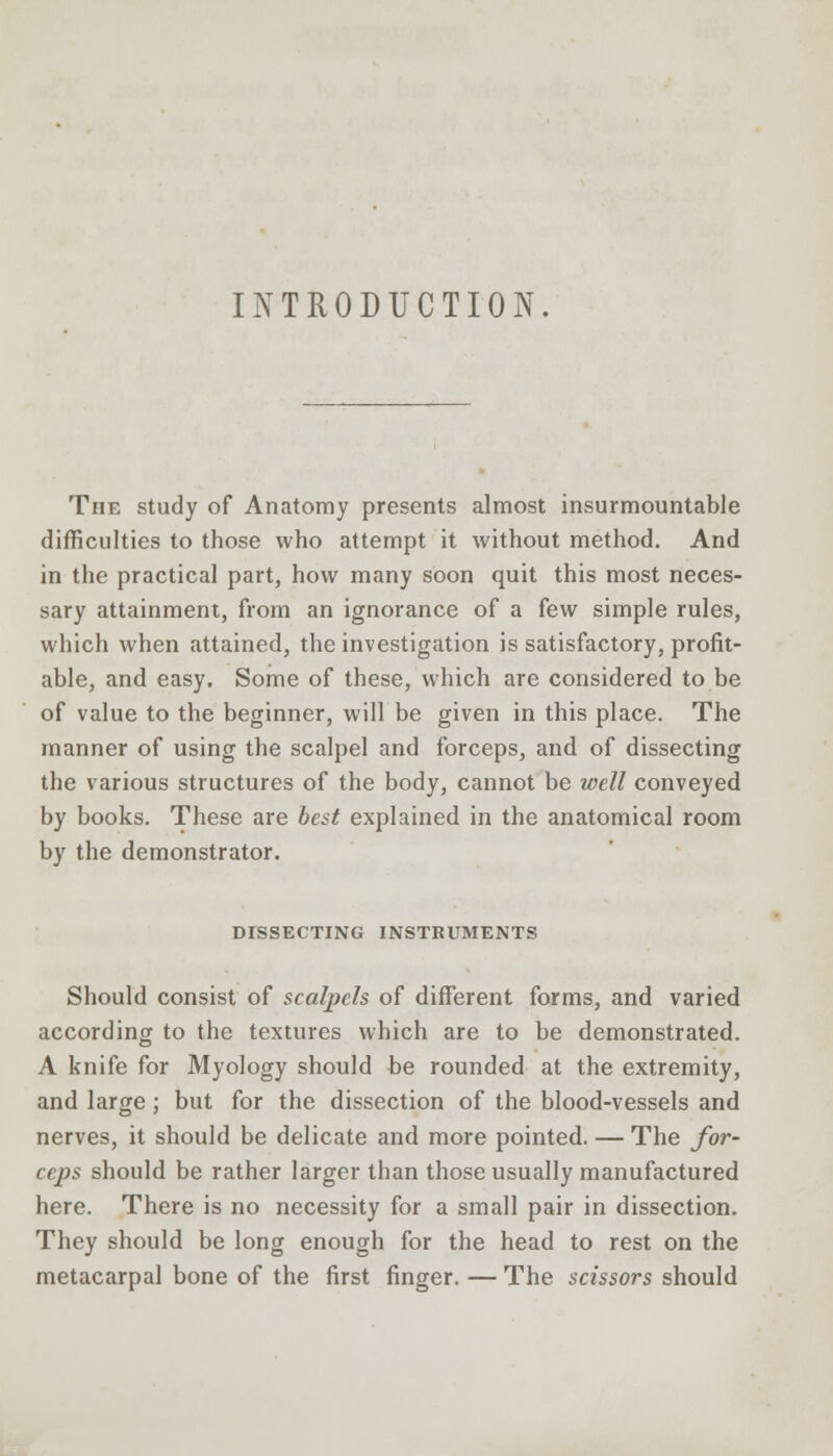 INTRODUCTION. The study of Anatomy presents almost insurmountable difficulties to those who attempt it without method. And in the practical part, how many soon quit this most neces- sary attainment, from an ignorance of a few simple rules, which when attained, the investigation is satisfactory, profit- able, and easy. Some of these, which are considered to be of value to the beginner, will be given in this place. The manner of using the scalpel and forceps, and of dissecting the various structures of the body, cannot be well conveyed by books. These are best explained in the anatomical room by the demonstrator. DISSECTING INSTRUMENTS Should consist of scalpels of different forms, and varied according to the textures which are to be demonstrated. A knife for Myology should be rounded at the extremity, and large ; but for the dissection of the blood-vessels and nerves, it should be delicate and more pointed. — The for- ceps should be rather larger than those usually manufactured here. There is no necessity for a small pair in dissection. They should be long enough for the head to rest on the metacarpal bone of the first finger. — The scissors should