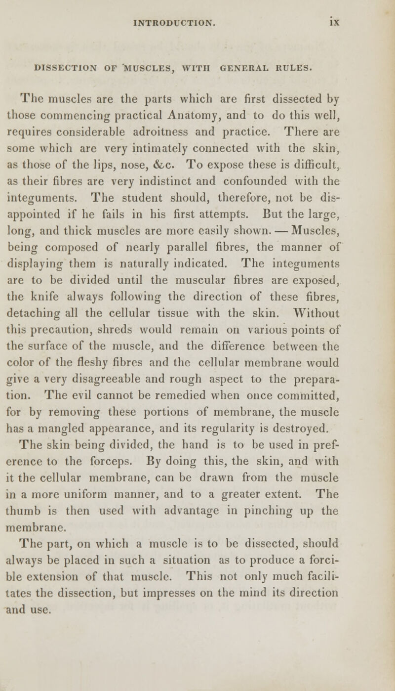 DISSECTION OF MUSCLES, WITH GENERAL RULES. The muscles are the parts which are first dissected by those commencing practical Anatomy, and to do this well, requires considerable adroitness and practice. There are some which are very intimately connected with the skin, as those of the lips, nose, &c. To expose these is difficult, as their fibres are very indistinct and confounded with the integuments. The student should, therefore, not be dis- appointed if he fails in his first attempts. But the large, long, and thick muscles are more easily shown. — Muscles, being composed of nearly parallel fibres, the manner of displaying them is naturally indicated. The integuments are to be divided until the muscular fibres are exposed, the knife always following the direction of these fibres, detaching all the cellular tissue with the skin. Without this precaution, shreds would remain on various points of the surface of the muscle, and the difference between the color of the fleshy fibres and the cellular membrane would give a very disagreeable and rough aspect to the prepara- tion. The evil cannot be remedied when once committed, for by removing these portions of membrane, the muscle has a mangled appearance, and its regularity is destroyed. The skin being divided, the hand is to be used in pref- erence to the forceps. By doing this, the skin, and with it the cellular membrane, can be drawn from the muscle in a more uniform manner, and to a greater extent. The thumb is then used with advantage in pinching up the membrane. The part, on which a muscle is to be dissected, should always be placed in such a situation as to produce a forci- ble extension of that muscle. This not only much facili- tates the dissection, but impresses on the mind its direction and use.