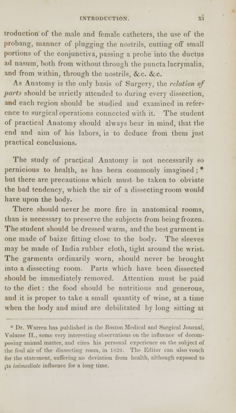 troduction of the male and female catheters, the use of the probang, manner of plugging the nostrils, cutting off small portions of the conjunctiva, passing a probe into the ductus ad nasum, both from without through the puncta lacrymalia, and from within, through the nostrils, &c. &c. As Anatomy is the only basis of Surgery, the relation of parts should be strictly attended to during every dissection, and each region should be studied and examined in refer- ence to surgical operations connected with it. The student of practical Anatomy should always bear in mind, that the end and aim of his labors, is to deduce from them just practical conclusions. The study of practical Anatomy is not necessarily so pernicious to health, as has been commonly imagined ; * but there are precautions which must be taken to obviate the bad tendency, which the air of a dissecting room would have upon the body. There should never be more fire in anatomical rooms, than is necessary to preserve the subjects from being frozen. The student should be dressed warm, and the best garment is one made of baize fitting close to the body. The sleeves may be made of India rubber cloth, tight around the wrist. The garments ordinarily worn, should never be brought into a dissecting room. Parts which have been dissected should be immediately removed. Attention must be paid to the diet: the food should be nutritious and generous, and it is proper to take a small quantity of wine, at a time when the body and mind are debilitated by long sitting at * Dr. Warren has published in the Boston Medical and Surgical Journal, Volume II., some very interesting observations on the influence of decom- posing animal matter, and cites his personal experience on the subject of the foul air of the dissecting room, in 1829. The Editor can also vouch for the statement, suffering no deviation from health, although exposed to jts immediate influence for a long time.