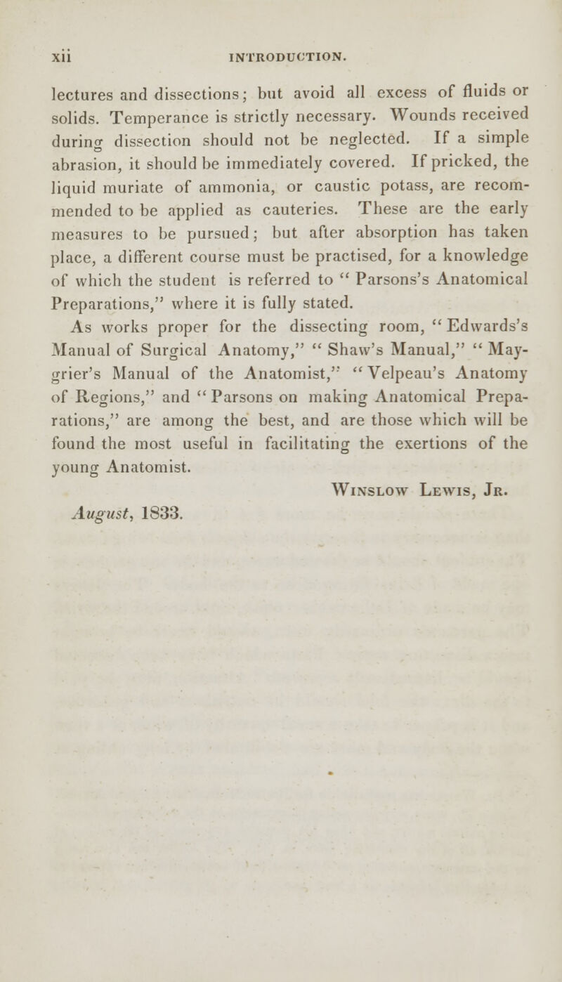 lectures and dissections; but avoid all excess of fluids or solids. Temperance is strictly necessary. Wounds received during dissection should not be neglected. If a simple abrasion, it should be immediately covered. If pricked, the liquid muriate of ammonia, or caustic potass, are recom- mended to be applied as cauteries. These are the early measures to be pursued; but after absorption has taken place, a different course must be practised, for a knowledge of which the student is referred to  Parsons's Anatomical Preparations, where it is fully stated. As works proper for the dissecting room,  Edwards's Manual of Surgical Anatomy,  Shaw's Manual,  May- grier's Manual of the Anatomist,  Velpeau's Anatomy of Regions, and  Parsons on making Anatomical Prepa- rations, are among the best, and are those which will be found the most useful in facilitating the exertions of the young Anatomist. Winslow Lewis, Jr. August, 1833.