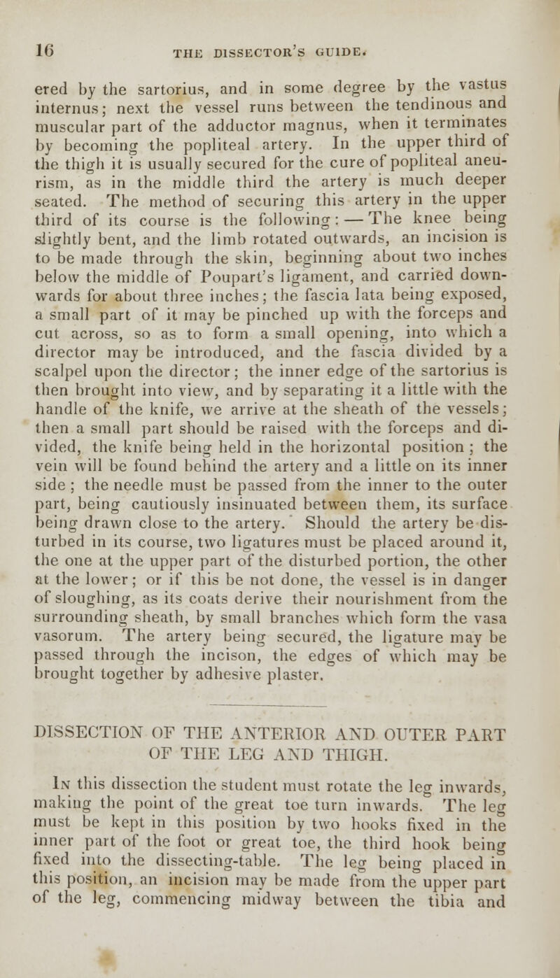 ered by the sartorius, and in some degree by the vastus internus; next the vessel runs between the tendinous and muscular part of the adductor magnus, when it terminates by becoming the popliteal artery. In the upper third of the thigh it is usually secured for the cure of popliteal aneu- rism, as in the middle third the artery is much deeper seated. The method of securing this artery in the upper third of its course is the following: — The knee being slightly bent, and the limb rotated outwards, an incision is to be made through the skin, beginning about two inches below the middle of Poupart's ligament, and carried down- wards for about three inches; the fascia lata being exposed, a small part of it may be pinched up with the forceps and cut across, so as to form a small opening, into which a director may be introduced, and the fascia divided by a scalpel upon the director; the inner edge of the sartorius is then brought into view, and by separating it a little with the handle of the knife, we arrive at the sheath of the vessels; then a small part should be raised with the forceps and di- vided, the knife being held in the horizontal position ; the vein will be found behind the artery and a little on its inner side ; the needle must be passed from the inner to the outer part, being cautiously insinuated between them, its surface being drawn close to the artery. Should the artery be dis- turbed in its course, two ligatures must be placed around it, the one at the upper part of the disturbed portion, the other at the lower; or if this be not done, the vessel is in danger of sloughing, as its coats derive their nourishment from the surrounding sheath, by small branches which form the vasa vasorum. The artery being secured, the ligature may be passed through the incison, the edges of which may be brought together by adhesive plaster. DISSECTION OF THE ANTERIOR AND OUTER PART OF THE LEG AND THIGH. In this dissection the student must rotate the leg inwards, making the point of the great toe turn inwards. The leg must be kept in this position by two hooks fixed in the inner part of the foot or great toe, the third hook being fixed into the dissecting-table. The leg being placed in this position, an incision may be made from the upper part of the leg, commencing midway between the tibia and
