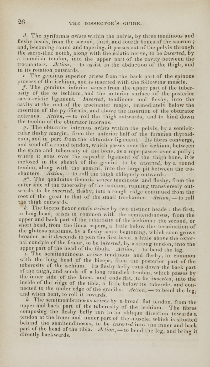 THE DISSECTOR S GUIDE. d. The pyriformis arises within the pelvis, hy three tendinous and fleshy heads, from the second, third, and fourth hones of the sacrum ; and, becoming round and tapering, it passes out of the pelvis through the sacro-iliac notch, along with the sciatic nerve, to be inserted, by a roundish tendon, into the upper part of the cavity between the trochanters. Action, — to assist in the abduction of the thigh, and in its rotation outwards. e. The geminus superior arises from the back part of the spinous process of the ischium, and is inserted with the following muscle. /. The geminus inferior arises from the upper part of the tuber- osity of the os ischium, and the anterior surface of the posterior sacro-sciatic ligament. Inserted, tendinous and fleshy, into the cavity at the root of the trochanter major, immediately below the insertion of the pyriformis, and above the insertion of the obturator externus. Action,— to roll the thigh outwards, and to bind down the tendon of the obturator inlernus. g. The obturator internus arises within the pelvis, by a semicir- cular fleshy margin, from the anterior half of the foramen thyroid- eum,andin part from the obturator ligament. Its fibres converge, and send offaround tendon, which passes over the ischium, between the spine and tuberosity of the bone, as a rope passes over a pully ; where it goes over the capsular ligament of the thigh bone, it is inclosed in the sheath of the gemini. to be inserted, by a round tendon, along with the gemini, into the large pit between the tro- chanters. Action, — to roll the thigh obliquely outwards. g*. The quadratus femoris arises tendinous and fleshy, from the outer side of the tuberosity of the ischium, running transversely out- wards, to be inserted, fleshy, into a rough ridge continued from the root of the great to that of the small trochanter; Action. — to roll the thigh outwards. /;. The biceps flexor cruris arises by two distinct heads : the first, or long head, arises in common with the semitendinosus, from the upper and back part of the tuberosity of the ischium ; the second, or short head, from the linea aspera, a little below the termination of the gluteus maximus, by a fleshy acute beginning, which soon grows broader, as it descends to join the first head, a little above the exter- nal condyle of the femur, to be inserted, by a strong tendon, into the upper part of the head of the fibula. Action, — to bend the le<*. i. The semitendinosus arises tendinous and fleshy, in common with the long head of the biceps, from the posterior part of the tuberosity of the ischium. Its fleshy belly rims down the back part of the thigh, and sends off a long roundish tendon, which passes by the inner side of the knee, and ends flat, to be inserted, into the inside of the ridge of the tibia, a little below its tubercle, and con- nected to the under edge of the gracilis. Action, — to bend the leg, and when bent, to roll it inwards A:. The semimembranosus arises by abroad flat tendon, from the upper and back part of the tuberosity of the ischium. The fibres composing the fleshy belly run in an oblique direction towards a tendon at the inner and under part of the muscle, which is situated behind the semitendinosus, to be inserted into the inner and back part of the head of the tibia. Action, — to bend the leg, and brin- it directly backwards. °