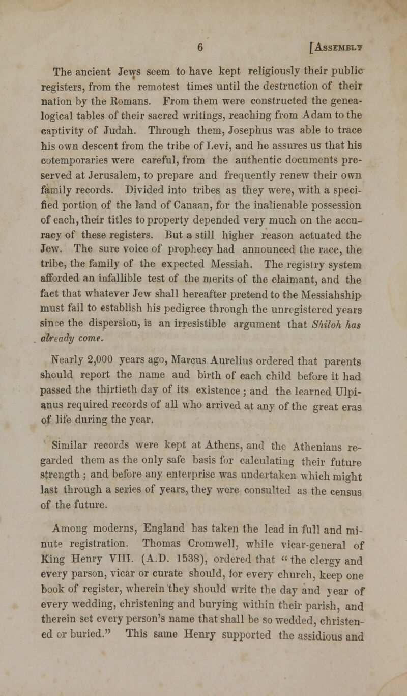 The ancient Jews seem to have kept religiously their public registers, from the remotest times until the destruction of their nation by the Romans. From them were constructed the genea- logical tables of their sacred writings, reaching from Adam to the captivity of Judah. Through them, Josephus was able to trace his own descent from the tribe of Levi, and he assures us that his cotemporaries were careful, from the authentic documents pre- served at Jerusalem, to prepare and frequently renew their own family records. Divided into tribes as they wrere, with a speci- fied portion of the land of Canaan, for the inalienable possession of each, their titles to property depended very much on the accu- racy of these registers. But a still higher reason actuated the Jew. The sure voice of prophecy had announced the race, the tribe, the family of the expected Messiah. The registry system afforded an infallible test of the merits of the claimant, and the fact that whatever Jew shall hereafter pretend to the Messiahship must fail to establish his pedigree through the unregistered years sin?e the dispersion, is an irresistible argument that Shiloh has already come. Nearly 2,000 years ago, Marcus Aurelius ordered that parents should report the name and birth of each child before it had passed the thirtieth day of its existence ; and the learned Ulpi- anus required records of all who arrived at any of the great eras of life during the year. Similar records were kept at Athens, and the Athenians re- garded them as the only safe basis for calculating their future strength ; and before any enterprise was undertaken which might last through a series of years, they were consulted as the census of the future. Among moderns, England has taken the lead in full and mi- nute registration. Thomas Cromwell, while vicar-general of King Henry VIII. (A.D. 1538), ordered that «the clergy and every parson, vicar or curate should, for every church, keep one book of register, wherein they should write the day and year of every wedding, christening and burying within their parish, and therein set every person's name that shall be so wedded, christen- ed or buried. This same Henry supported the assidious and