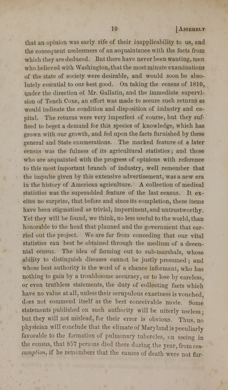 that an opinion was early rife of their inapplicability to us, and the consequent nselessness of an acquaintance with the facts from which they are deduced. But there have never been wanting, men who believed with Washington, that the most minute examinations of the state of society were desirable, and would soon be abso- lutely essential to our best good. On taking the census of 1810, under the direction of Mr. Gallatin, and the immediate supervi- sion of Tench Coxe, an effort was made to secure such returns as would indicate the condition and disposition of industry and ca- pital. The returns were very imperfect of course, but they suf- ficed to beget a demand for this species of knowledge, which has grown with our growth, and fed upon the facts furnished by these general and State enumerations. The marked feature of a later census was the fulness of its agricultural statistics; and those who are acquainted with the progress of opinions with reference to this most important branch of industry, well remember that the impulse given by this extensive advertisement, was a new era in the history of American agriculture. A collection of medical statistics was the superadded feature of the last census. It ex- cites no surprise, that before and since its completion, these items have been stigmatised as trivial, impertinent, and untrustworthy. Yet they will be found, we think, no less useful to the wTorld, than honorable to the head that planned and the government that car- ried out the project. We are far from conceding that our vital statistics can best be obtained through the medium of a decen- nial census. The idea of farming out to sub-marshals, whose ability to distinguish diseases cannot be justly presumed ; and whose best authority is the word of a chance informant, who has nothing to gain by a troublesome accuracy, or to lose by careless or even truthless statements, the duty of collecting facts which have no value at all, unless their scrupulous exactness is vouched does not commend itself as the best conceivable mode. Some statements published on such authority will be utterly useless • but they will not mislead, for their error is obvious. Thus, no physician will conclude that the climate of Maryland is peculiarly favorable to the formation of pulmonary tubercles, on seeing in the census, that 857 persons died there during the year from con- sumption, if he remembers that the causes of death were not fur-