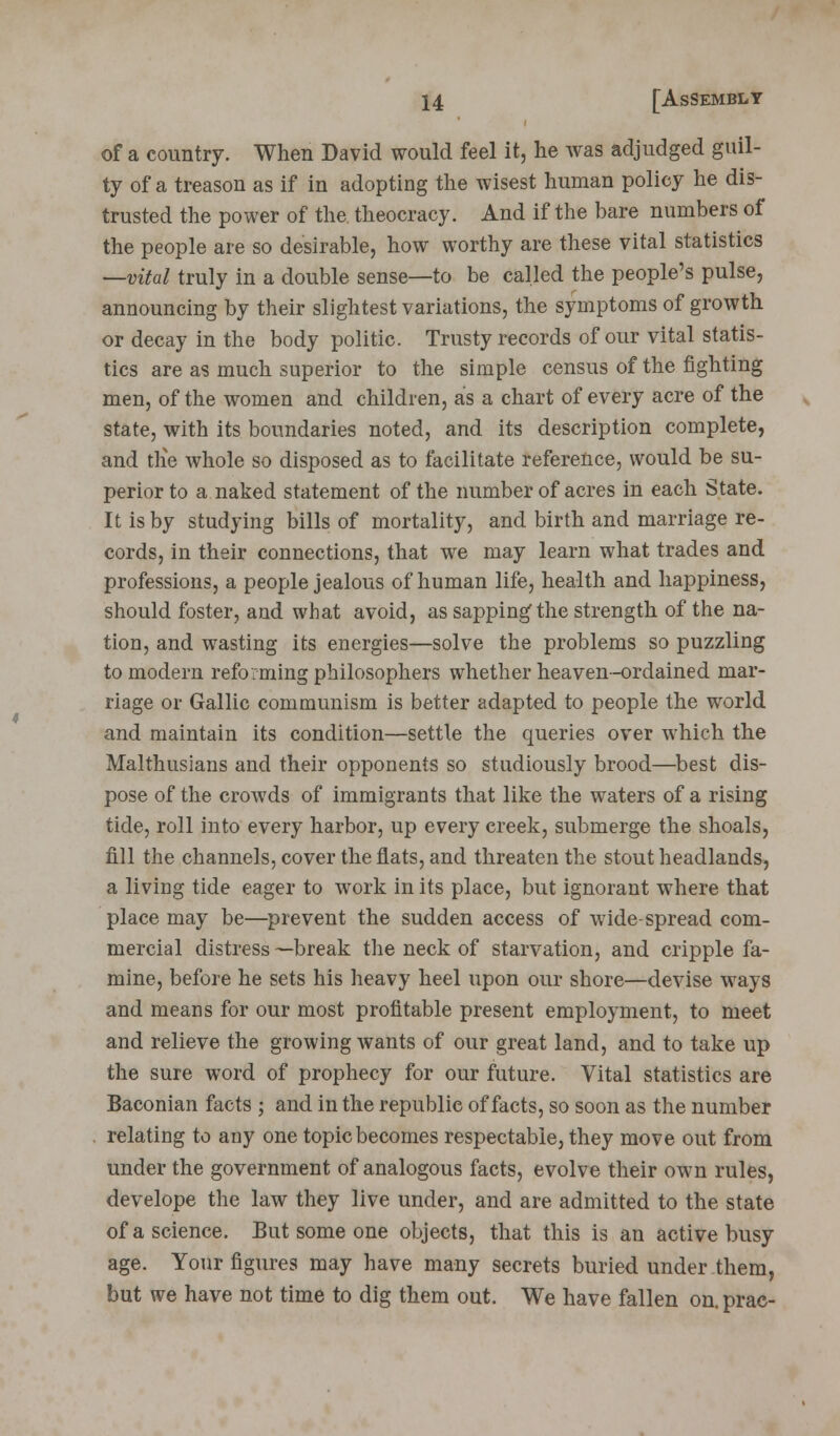 of a country. When David would feel it, he was adjudged guil- ty of a treason as if in adopting the wisest human policy he dis- trusted the power of the theocracy. And if the bare numbers of the people are so desirable, how worthy are these vital statistics —vital truly in a double sense—to be called the people's pulse, announcing by their slightest variations, the symptoms of growth or decay in the body politic. Trusty records of our vital statis- tics are as much superior to the simple census of the fighting men, of the women and children, as a chart of every acre of the state, with its boundaries noted, and its description complete, and tlie whole so disposed as to facilitate reference, would be su- perior to a naked statement of the number of acres in each State. It is by studying bills of mortality, and birth and marriage re- cords, in their connections, that we may learn what trades and professions, a people jealous of human life, health and happiness, should foster, and what avoid, as sapping the strength of the na- tion, and wasting its energies—solve the problems so puzzling to modern reforming philosophers whether heaven-ordained mar- riage or Gallic communism is better adapted to people the world and maintain its condition—settle the queries over which the Malthusians and their opponents so studiously brood—best dis- pose of the crowds of immigrants that like the waters of a rising tide, roll into every harbor, up every creek, submerge the shoals, fill the channels, cover the flats, and threaten the stout headlands, a living tide eager to work in its place, but ignorant where that place may be—prevent the sudden access of wide-spread com- mercial distress —break the neck of starvation, and cripple fa- mine, before he sets his heavy heel upon our shore—devise ways and means for our most profitable present employment, to meet and relieve the growing wants of our great land, and to take up the sure word of prophecy for our future. Vital statistics are Baconian facts ; and in the republic of facts, so soon as the number relating to any one topic becomes respectable, they move out from under the government of analogous facts, evolve their own rules, develope the law they live under, and are admitted to the state of a science. But some one objects, that this is an active busy age. Your figures may have many secrets buried under them, but we have not time to dig them out. We have fallen on.prac-