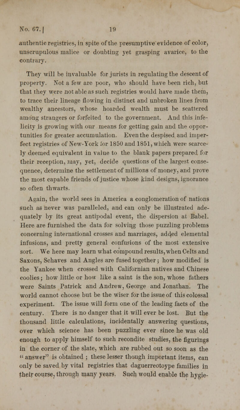authentic registries, in spite of the presumptive evidence of color, unscrupulous malice or doubting yet grasping avarice, to the contrary. They will be invaluable for jurists in regulating the descent of property. Not a few are poor, who should have been rich, but that they were not able as such registries would have made them, to trace their lineage flowing in distinct and unbroken lines from wealthy ancestors, whose hoarded wealth must be scattered among strangers or forfeited to the government. And this infe- licity is growing with our means for getting gain and the oppor- tunities for greater accumulation. Even the despised and imper- fect registries of New-York lor 1850 and 1851, which were scarce- ly deemed equivalent in value to the blank papers prepared for their reception, may, yet, decide questions of the largest conse- quence, determine the settlement of millions of money, and prove the most capable friends of justice whose kind designs, ignorance so often thwarts. Again, the world sees in America a conglomeration of nations such as never was paralleled, and can only be illustrated ade- quately by its great antipodal event, the dispersion at Babel. Here are furnished the data for solving those puzzling problems concerning international crosses and marriages, adored elemental infusions, and pretty general confusions of the most extensive sort. We here may learn what compound results, when Celts and Saxons, Schaves and Angles are fused together; how modified is the Yankee when crossed with Californian natives and Chinese coolies; how little or how like a saint is the son, whose fathers were Saints Patrick and Andrew, George and Jonathan. The world cannot choose but be the wiser for the issue of this colossal experiment. The issue will form one of the leading facts of the century. There is no danger that it will ever be lost. But the thousand little calculations, incidentally answering questions, over which science has been puzzling ever since he was old enough to apply himself to such recondite studies, the figurings in the corner of the slate, which are rubbed out so soon as the  answer is obtained ; these lesser though important items, can only be saved by vital registries that daguerreotoype families in their course, through many years. Sucli would enable the hygie-