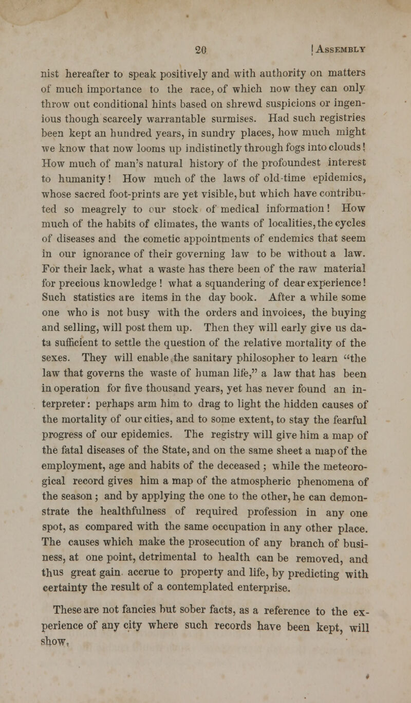 nist hereafter to speak positively and with authority on matters of much importance to the race, of which now they can only throw out conditional hints based on shrewd suspicions or ingen- ious though scarcely warrantable surmises. Had such registries been kept an hundred years, in sundry places, how much might we know that now looms up indistinctly through fogs into clouds! How much of man's natural history of the profoundest interest to humanity! How much of the laws of old-time epidemics, whose sacred foot-prints are yet visible, but which have contribu- ted so meagrely to our stock of medical information! How much of the habits of climates, the wants of localities, the cycles of diseases and the cometic appointments of endemics that seem in our ignorance of their governing law to be without a law. For their lack, what a waste has there been of the raw material for precious knowledge ! what a squandering of dear experience! Such statistics are items in the day book. After a while some one who is not busy with the orders and invoices, the buying and selling, will post them up. Then they will early give us da- ta sufficient to settle the question of the relative mortality of the sexes. They will enable;the sanitary philosopher to learn the law that governs the waste of human life, a law that has been in operation for five thousand years, yet has never found an in- terpreter : perhaps arm him to drag to light the hidden causes of the mortality of our cities, and to some extent, to stay the fearful progress of our epidemics. The registry will give him a map of the fatal diseases of the State, and on the same sheet a map of the employment, age and habits of the deceased ; while the meteoro- gical record gives him a map of the atmospheric phenomena of the season; and by applying the one to the other, he can demon- strate the healthfulness of required profession in any one spot, as compared with the same occupation in any other place. The causes which make the prosecution of any branch of busi- ness, at one point, detrimental to health can be removed, and thus great gain accrue to property and life, by predicting with certainty the result of a contemplated enterprise. These are not fancies but sober facts, as a reference to the ex- perience of any city where such records have been kept, will show.