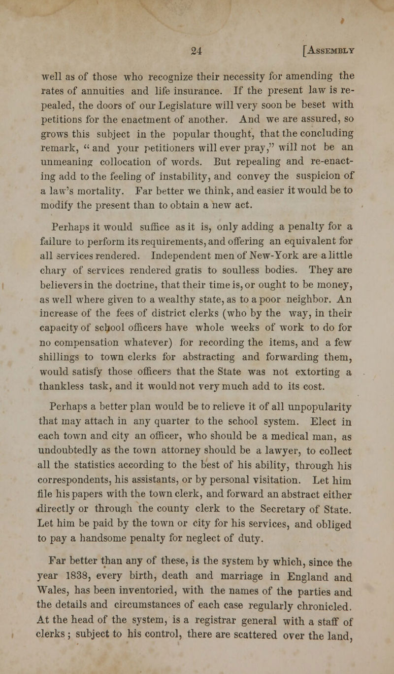 well as of those who recognize their necessity for amending the rates of annuities and life insurance. If the present law is re- pealed, the doors of our Legislature will very soon be beset with petitions for the enactment of another. And we are assured, so grows this subject in the popular thought, that the concluding remark,  and your petitioners will ever pray, will not be an unmeaning collocation of words. But repealing and re-enact- ing add to the feeling of instability, and convey the suspicion of a law's mortality. Far better we think, and easier it would be to modify the present than to obtain a new act. Perhaps it would suffice as it is, only adding a penalty for a failure to perform its requirements, and offering an equivalent for all services rendered. Independent men of New-York are a little chary of services rendered gratis to soulless bodies. They are believers in the doctrine, that their time is, or ought to be money, as well where given to a wealthy state, as to a poor neighbor. An increase of the fees of district clerks (who by the way, in their capacity of school officers have whole weeks of work to do for no compensation whatever) for recording the items, and a few shillings to town clerks for abstracting and forwarding them, would satisfy those officers that the State was not extorting a thankless task, and it would not very much add to its cost. Perhaps a better plan would be to relieve it of all unpopularity that may attach in any quarter to the school system. Elect in each town and city an officer, who should be a medical man, as undoubtedly as the town attorney should be a lawyer, to collect all the statistics according to the best of his ability, through his correspondents, his assistants, or by personal visitation. Let him file his papers with the town clerk, and forward an abstract either ■directly or through the county clerk to the Secretary of State. Let him be paid by the town or city for his services, and obliged to pay a handsome penalty for neglect of duty. Far better than any of these, is the system by which, since the year 1838, every birth, death and marriage in England and Wales, has been inventoried, with the names of the parties and the details and circumstances of each case regularly chronicled. At the head of the system, is a registrar general with a staff of clerks; subject to his control, there are scattered over the land,