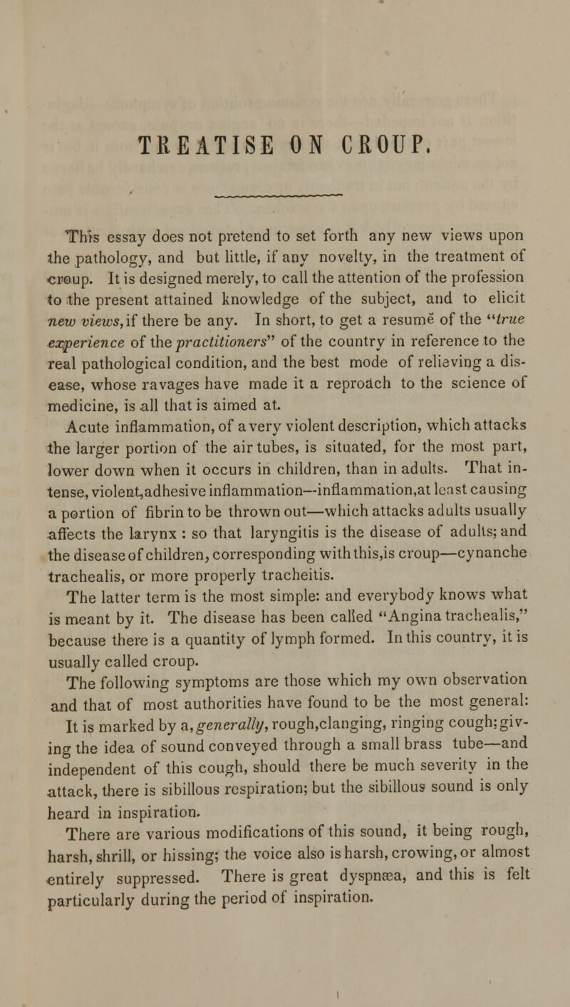 TREATISE ON CROUP. This essay does not pretend to set forth any new views upon the pathology, and but little, if any novelty, in the treatment of croup. It is designed merely, to call the attention of the profession to the present attained knowledge of the subject, and to elicit new views, if there be any. In short, to get a resume of the true experience of the practitioners of the country in reference to the real pathological condition, and the best mode of relieving a dis- ease, whose ravages have made it a reproach to the science of medicine, is all that is aimed at. Acute inflammation, of a very violent description, which attacks the larger portion of the air tubes, is situated, for the most part, lower down when it occurs in children, than in adults. That in- tense, violent,adhesive inflammation—infiammation.at least causing a portion of fibrin to be thrown out—which attacks adults usually affects the larynx : so that laryngitis is the disease of adults; and the disease of children, corresponding with this,is croup—cy nanche trachealis, or more properly tracheitis. The latter term is the most simple: and everybody knows what is meant by it. The disease has been called Angina trachealis, because there is a quantity of lymph formed. In this country, it is usually called croup. The following symptoms are those which my own observation and that of most authorities have found to be the most general: It is marked by a,£eneraZ/y,rough,clanging, ringing cough;giv- ing the idea of sound conveyed through a small brass tube—and independent of this cough, should there be much severity in the attack, there is sibillous respiration; but the sibillous sound is only heard in inspiration. There are various modifications of this sound, it being rough, harsh, shrill, or hissing; the voice also is harsh, crowing, or almost entirely suppressed. There is great dyspnaea, and this is felt particularly during the period of inspiration.