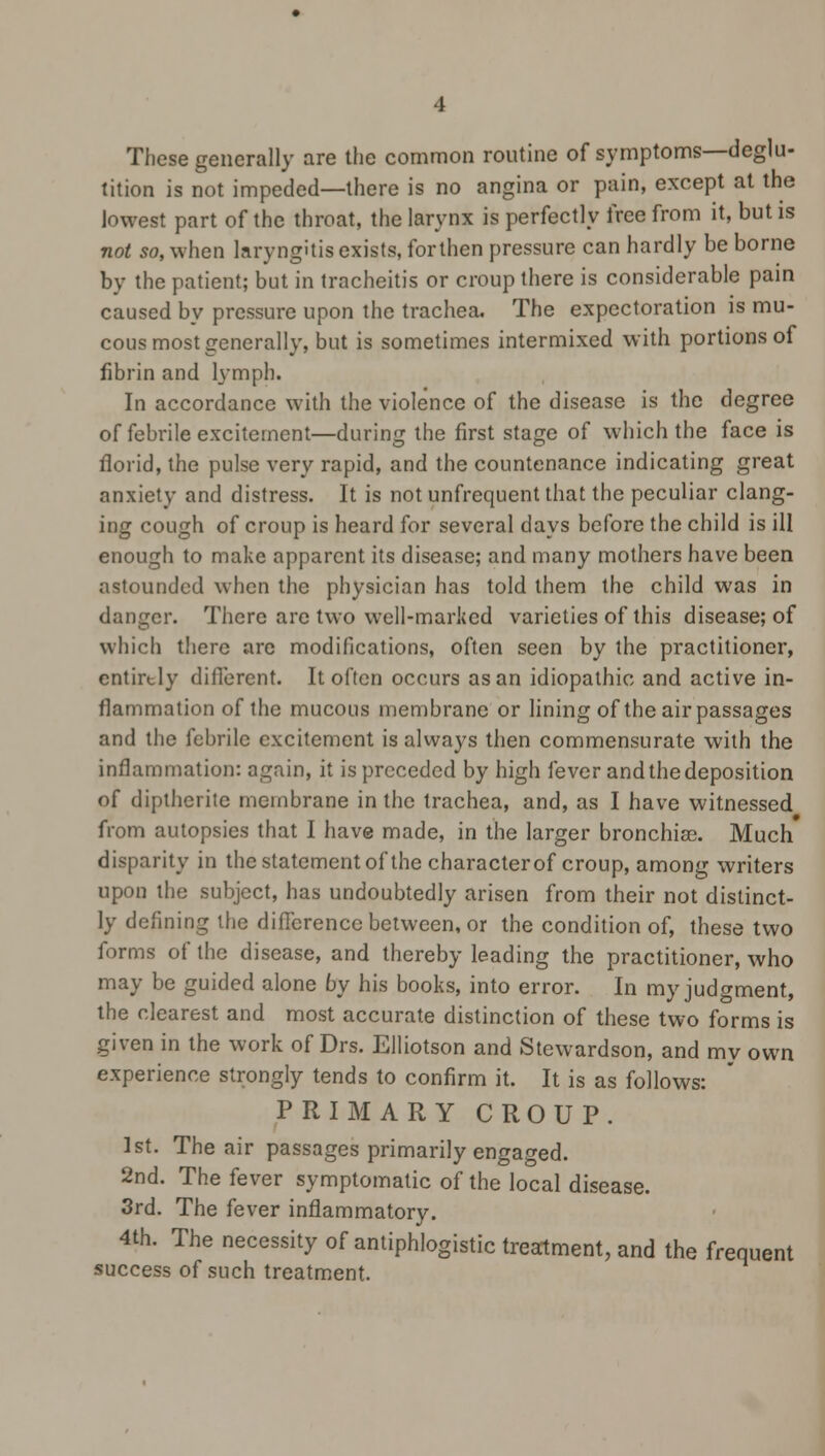 These generally are the common routine of symptoms—deglu- tition is not impeded—there is no angina or pain, except at the lowest part of the throat, the larynx is perfectly free from it, but is not so, when laryngitis exists, for then pressure can hardly be borne by the patient; but in tracheitis or croup there is considerable pain caused by pressure upon the trachea. The expectoration is mu- cous most generally, but is sometimes intermixed with portions of fibrin and fymph. In accordance with the violence of the disease is the degree of febrile excitement—during the first stage of which the face is florid, the pulse very rapid, and the countenance indicating great anxiety and distress. It is not unfrequent that the peculiar clang- ing cough of croup is heard for several days before the child is ill enough to make apparent its disease; and many mothers have been astounded when the physician has told them the child was in danger. There are two well-marked varieties of this disease; of which there arc modifications, often seen by the practitioner, entirely different. It often occurs as an idiopathic and active in- flammation of the mucous membrane or lining of the air passages and the febrile excitement is always then commensurate with the inflammation: again, it is preceded by high fever and the deposition of diptherite membrane in the trachea, and, as I have witnessed from autopsies that I have made, in the larger bronchias. Much disparity in the statement of the characterof croup, among writers upon the subject, has undoubtedly arisen from their not distinct- ly defining the difference between, or the condition of, these two forms of the disease, and thereby leading the practitioner, who may be guided alone by his books, into error. In my judgment, the clearest and most accurate distinction of these two forms is given in the work of Drs. Elliotson and Stewardson, and my own experience strongly tends to confirm it. It is as follows: PRIMARY CROUP. 1st. The air passages primarily engaged. 2nd. The fever symptomatic of the local disease. 3rd. The fever inflammatory. 4th. The necessity of antiphlogistic treatment, and the frequent success of such treatment.