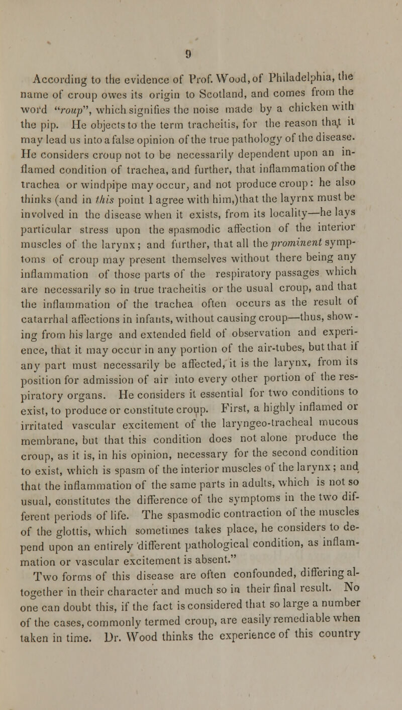According to the evidence of Prof. Wood,of Philadelphia, the name of croup owes its origin to Scotland, and comes from the word roup, which signifies the noise made by a chicken with the pip. He objects to the term tracheitis, for the reason tha,t il may lead us into a false opinion of the true pathology of the disease. He considers croup not to be necessarily dependent upon an in- flamed condition of trachea, and further, that inflammation of the trachea or windpipe may occur, and not produce croup: he also thinks (and in this point 1 agree with him,)that the layrnx must be involved in the disease when it exists, from its locality—he lays particular stress upon the spasmodic affection of the interior muscles of the larynx; and further, that all the prominent symp- toms of croup may present themselves without there being any inflammation of those parts of the respiratory passages which are necessarily so in true tracheitis or the usual croup, and that the inflammation of the trachea often occurs as the result of catarrhal affections in infants, without causing croup—thus, show - ino- from his large and extended field of observation and expen- ence, that it may occur in any portion of the air-tubes, but that if any part must necessarily be affected, it is the larynx, from its position for admission of air into every other portion of the res- piratory organs. He considers it essential for two conditions to exist, to produce or constitute croup. First, a highly inflamed or irritated vascular excitement of the laryngeo-tracheal mucous membrane, but that this condition does not alone produce the croup, as it is, in his opinion, necessary for the second condition to exist, which is spasm of the interior muscles of the larynx; and that the inflammation of the same parts in adults, which is not so usual, constitutes the difference of the symptoms in the two dif- ferent periods of life. The spasmodic contraction of the muscles of the glottis, which sometimes takes place, he considers to de- pend upon an entirely -different pathological condition, as inflam- mation or vascular excitement is absent. Two forms of this disease are often confounded, differing al- together in their character and much so in their final result. No one can doubt this, if the fact is considered that so large a number of the cases, commonly termed croup, are easily remediable when taken in time. Dr. Wood thinks the experience of this country
