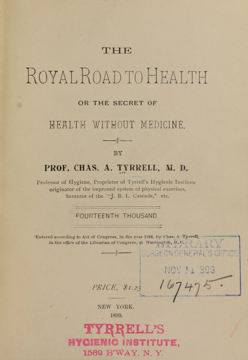 THE RoyalRoad to Health OR THE SECRET OF HEKLTM WITHOUT MEDICINE. —§— BY PROF. CHAS. A. TYRRELL, M. D. rofessor of Hygiene, Proprietor of Tyrrell's Hygienic Institute originator of the improved system of physical exercises, inventor of the J. B. L. Cascade,'' etc. FOURTEENTH THOUSAND ntered according to Act of Congress, in the year 1«94. by ( Las. A Tyrrell, in the office of the Librarian of Congress, it Washington, J). JiJl . 4. XV Ji, i,J, k. V J § p^EON GENERAL'S C PRICE, $1.23 I (sl t+l ^ NEW YORK. ■ j 1899. TYl^ELL'S HYGIENIC INSTITUTE, 1569 B'WAY, n. y.