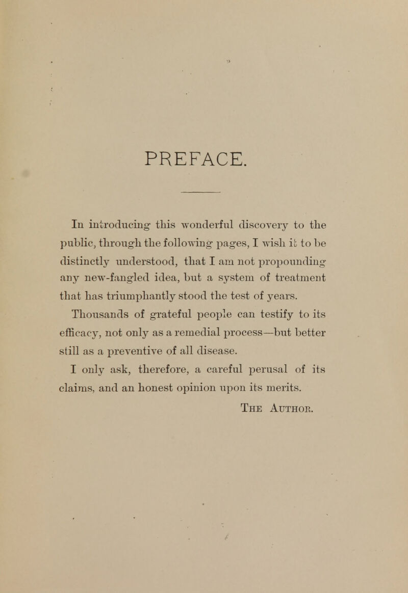 PREFACE. In introducing this wonderful discovery to the public, through the following pages, I wish it to be distinctly understood, that I am not propounding any new-fangled idea, but a system of treatment that has triumphantly stood the test of years. Thousands of grateful people can testify to its efficacy, not only as a remedial process—but better still as a preventive of all disease. I only ask, therefore, a careful perusal of its claims, and an honest opinion upon its merits. The Author.
