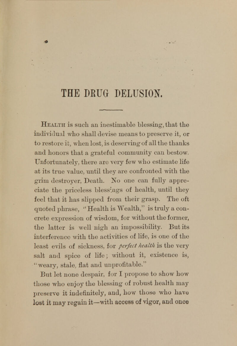 Health is sucli an inestimable blessing-, that the individual who shall devise means to preserve it, or to restore it, when lost, is deserving of all the thanks and honors that a grateful community can bestow. Unfortunately, there arc very few who estimate life at its true value, until they are confronted with the grim destroyer, Death. No one can fully appre- ciate the priceless blessings of health, until they feel that it has slipped from their grasp. The oft quoted phrase,  Health is Wealth, is truly a con- crete expression of wisdom, for without the former, the latter is well nigh an impossibility. But its interference with the activities of life, is one of the least evils of sickness, for perfect health is the very salt and spice of life; without it, existence is, weary, stale, flat and unprofitable. But let none despair, for I propose to show how those who enjoy the blessing of robust health may preserve it indefinitely, and, how those who have lost it may regain it—with access of vigor, and once