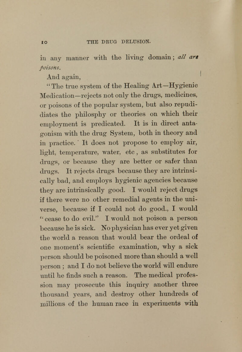 in any manner with the living domain; all arg poisons. And again, The true system of the Healing A.rt—Hygienic Medication—rejects not only the drugs, medicines, or poisons of the popular system, but also repudi- diates the philosphy or theories on which their employment is predicated. It is in direct anta- gonism with the drug System, both in theory and in practice. ' It does not propose to employ air, light, temperature, water, etc, as substitutes for drugs, or because they are better or safer than drugs. It rejects drugs because they are intrinsi- cally bad, and employs hygienic agencies because they are intrinsically good. I would reject drugs if there were no other remedial agents in the uni- verse, because if I could not do good., I would  cease to do evil. I would not poison a rjerson because he is sick. No physician has ever yet given the world a reason that would bear the ordeal of one moment's scientific examination, why a sick person should be poisoned more than should a well person ; and I do not believe the world will endure until he finds such a reason. The medical profes- sion may prosecute this inquiry another three thousand years, and destroy other hundreds of millions of the human race in experiments with