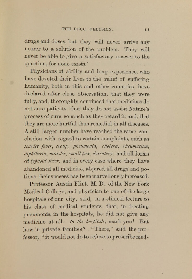 drugs and doses, but they will never arrive any- nearer to a solution of the problem. They will never be able to give a satisfactory answer to the question, for none exists. Physicians of ability and long experience, who have devoted their lives to the relief of suffering humanity, both in this and other countries, have declared after close observation, that they were fully, and, thoroughly convinced that medicines do not cure patients, that they do not assist Nature's process of cure, so much as they retard it, and, that they are more hurtful than remedial in all diseases. A still larger number have reached the same con- clusion with regard to certain complaints, such as scarlet fever, croup, pneumonia, cholera, rheumatism, diphtheria, measles, smallpox, dysentery, and all forms of typhoid fever, and in every case where they have abandoned all medicine, abjured all drugs and po- tions, their success has been marvellously increased. Professor Austin Flint, M. D., of the New York Medical College, and physician to one of the large hospitals of our city, said, in a clinical lecture to his class of medical students, that, in treating pneumonia in the hospitals, he did not give any medicine at all. In the hospitals, mark you! But how in private families? There, said the pro- fessor;  it would not do to refuse to prescribe mecl-