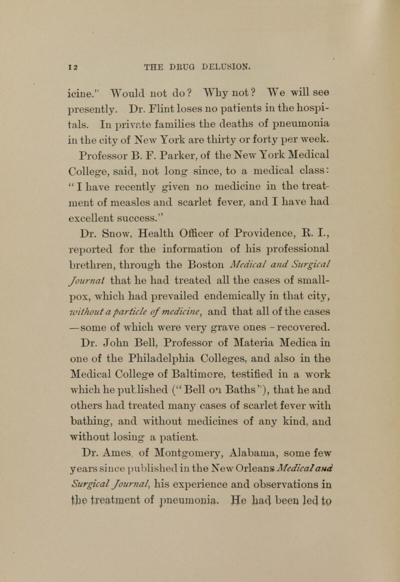 icine. Would not do ? Why not ? We will see presently. Dr. Flint loses no patients in the hospi- tals. In private families the deaths of pneumonia in the city of New York are thirty or forty per week. Professor B. F. Parker, of the New York Medical College, said, not long since, to a medical class:  I have recently given no medicine in the treat- ment of measles and scarlet fever, and I have had excellent success. Dr. Snow, Health Officer of Providence, R. I., reported for the information of his professional brethren, through the Boston Medical and Surgical Journal that he had treated all the cases of small- pox, which had prevailed endemically in that city, without a particle of medicine, and that all of the cases —some of which were very grave ones - recovered. Dr. John Bell, Professor of Materia Medica in one of the Philadelphia Colleges, and also in the Medical College of Baltimore, testified in a work which he published ( Bell on Baths ), that he and others had treated niany cases of scarlet fever with bathing, and without medicines of any kind, and without losing a patient. Dr. Ames, of Montgomery, Alabama, some few years since published in the New Orleans Medical and Surgical Journal, his experience and observations in the treatment of pneumonia. He had been led to