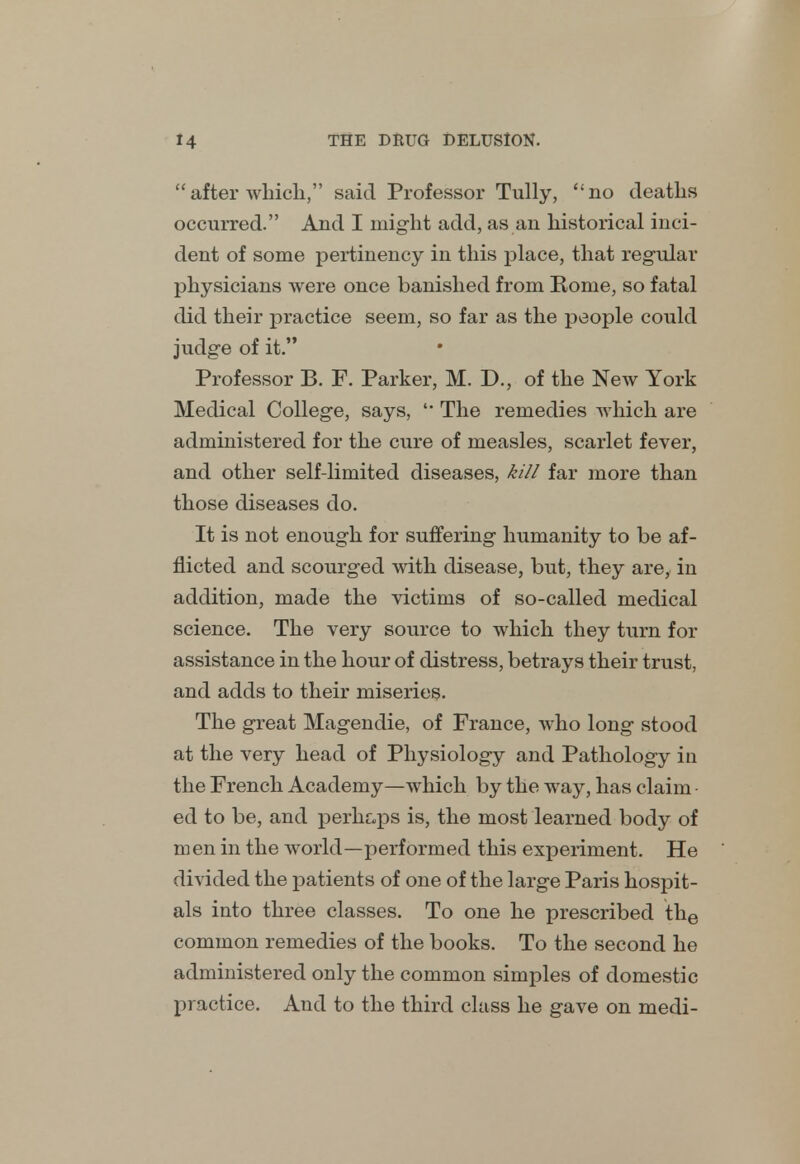 after which, said Professor Tully, no deaths occurred. And I might add, as an historical inci- dent of some pertinency in this place, that regular physicians were once banished from Rome, so fatal did their practice seem, so far as the people could judge of it. Professor B. F. Parker, M. D., of the New York Medical College, says,  The remedies which are administered for the cure of measles, scarlet fever, and other self-limited diseases, kill far more than those diseases do. It is not enough for suffering humanity to be af- flicted and scourged with disease, but, they are, in addition, made the victims of so-called medical science. The very source to which they turn for assistance in the hour of distress, betrays their trust, and adds to their miseries. The great Magendie, of France, who long stood at the very head of Physiology and Pathology ia the French Academy—which by the way, has claim • ed to be, and perhaps is, the most learned body of men in the world—performed this experiment. He divided the patients of one of the large Paris hospit- als into three classes. To one he prescribed the common remedies of the books. To the second he administered only the common simples of domestic practice. And to the third class he gave on medi-