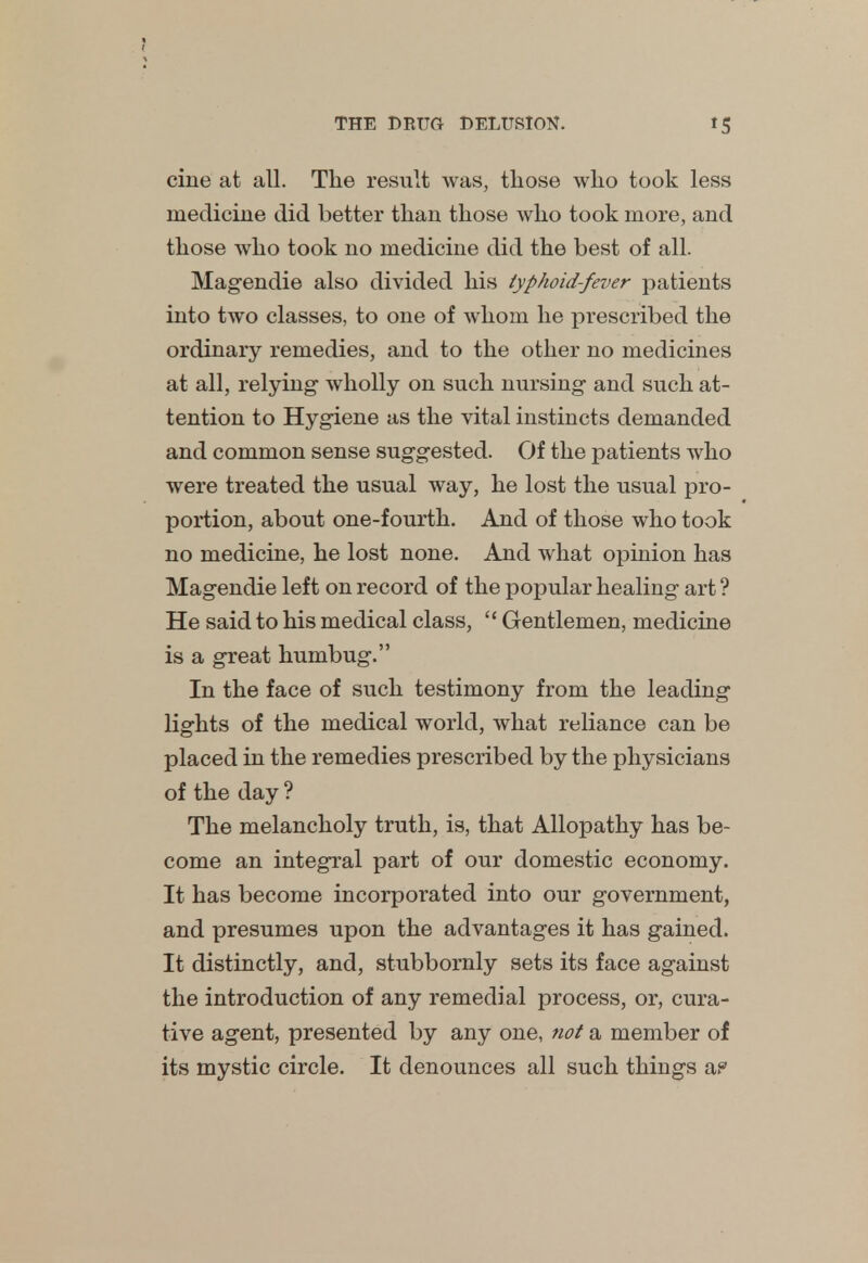 cine at all. The result was, those who took less medicine did better than those who took more, and those who took no medicine did the best of all. Magendie also divided his typhoid-fever patients into two classes, to one of whom he prescribed the ordinary remedies, and to the other no medicines at all, relying- wholly on such nursing and such at- tention to Hygiene as the vital instincts demanded and common sense suggested. Of the patients who were treated the usual way, he lost the usual pro- portion, about one-fourth. And of those who took no medicine, he lost none. And what opinion has Magendie left on record of the popular healing art ? He said to his medical class,  Gentlemen, medicine is a great humbug. In the face of such testimony from the leading lights of the medical world, what reliance can be placed in the remedies prescribed by the physicians of the day ? The melancholy truth, is, that Allopathy has be- come an integral part of our domestic economy. It has become incorporated into our government, and presumes upon the advantages it has gained. It distinctly, and, stubbornly sets its face against the introduction of any remedial process, or, cura- tive agent, presented by any one, not a member of its mystic circle. It denounces all such things a?