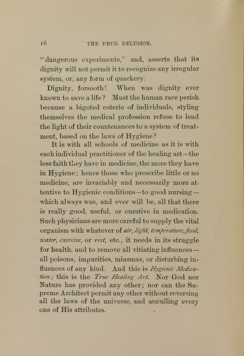  dangerous experiments, and, asserts that its dignity will not permit it to recognize any irregular system, or, any form of quackery. Dignity, forsooth! When was dignity ever known to save a life ? Must the human race perish because a bigoted coterie of individuals, styling themselves the medical profession refuse to lend the light of their countenances to a system of treat- ment, based on the laAvs of Hygiene ? It is with all schools of medicine as it is with each individual practitioner of the healing art—the less faith they have in medicine, the more they have in Hygiene; hence those who prescribe little or no medicine, are invariably and necessarily more at- tentive to Hygienic conditions—to good nursing— which always was, and ever will be, all that there is really good, useful, or curative in medication. Such physicians are more careful to supply the vital organism with whatever of air, light, temperature, food, water, exercise, or rest, etc., it needs in its struggle for health, and to remove all vitiating influences — all poisons, impurities, miasmas, or disturbing in- fluences of any kind. And this is Hygienic Medica- tion ; this is the True Healing Art. Nor God nor Nature has provided any other; nor can the Su- preme Architect permit any other without reversing all the laws of the universe, and annulling every one of His attributes.