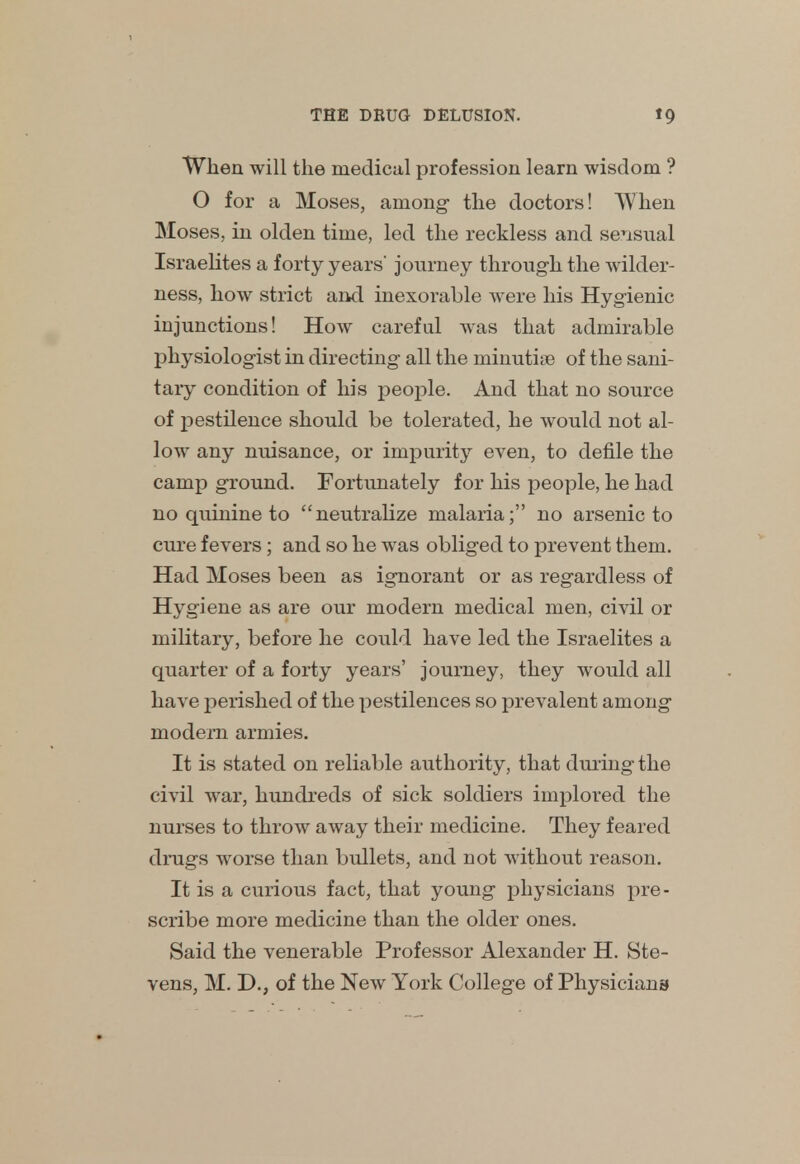 When will the medical profession learn wisdom ? O for a Moses, among- the doctors! When Moses, in olden time, led the reckless and sensual Israelites a forty years' journey through the wilder- ness, how strict and inexorable were his Hygienic injunctions! How careful was that admirable physiologist in directing all the minutiae of the sani- tary condition of his people. And that no source of pestilence should be tolerated, he would not al- low any nuisance, or impurity even, to defile the camp ground. Fortunately for his people, he had no quinine to neutralize malaria; no arsenic to cure fevers; and so he was obliged to prevent them. Had Moses been as ignorant or as regardless of Hygiene as are our modern medical men, civil or military, before he could have led the Israelites a quarter of a forty years' journey, they would all have perished of the pestilences so prevalent among modern armies. It is stated on reliable authority, that during the civil war, hundreds of sick soldiers implored the nurses to throw away their medicine. They feared drugs worse than bullets, and not without reason. It is a curious fact, that young physicians pre- scribe more medicine than the older ones. Said the venerable Professor Alexander H. Ste- vens, M. D., of the New York College of Physicians