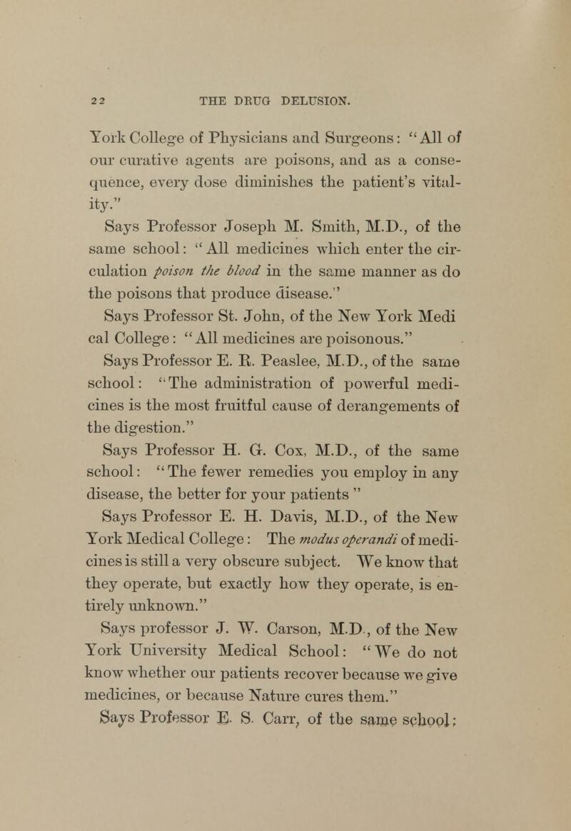 York College of Physicians and Surgeons: All of our curative agents are poisons, and as a conse- quence, every dose diminishes the patient's vital- ity. Says Professor Joseph M. Smith, M.D., of the same school:  All medicines which enter the cir- culation poison the blood in the same manner as do the poisons that produce disease. Says Professor St. John, of the New York Medi cal College: All medicines are poisonous. Says Professor E. R. Peaslee, M.D., of the same school: ' The administration of powerful medi- cines is the most fruitful cause of derangements of the digestion. Says Professor H. G. Cox, M.D., of the same school:  The fewer remedies you employ in any disease, the better for your patients  Says Professor E. H. Davis, M.D., of the New York Medical College: The modus operandi of medi- cines is still a very obscure subject. We know that they operate, but exactly how they operate, is en- tirely unknown. Says professor J. TV. Carson, M.D., of the New York University Medical School: We do not know whether our patients recover because we give medicines, or because Nature cures them. Bays Professor E. S. Carr, of the same school;