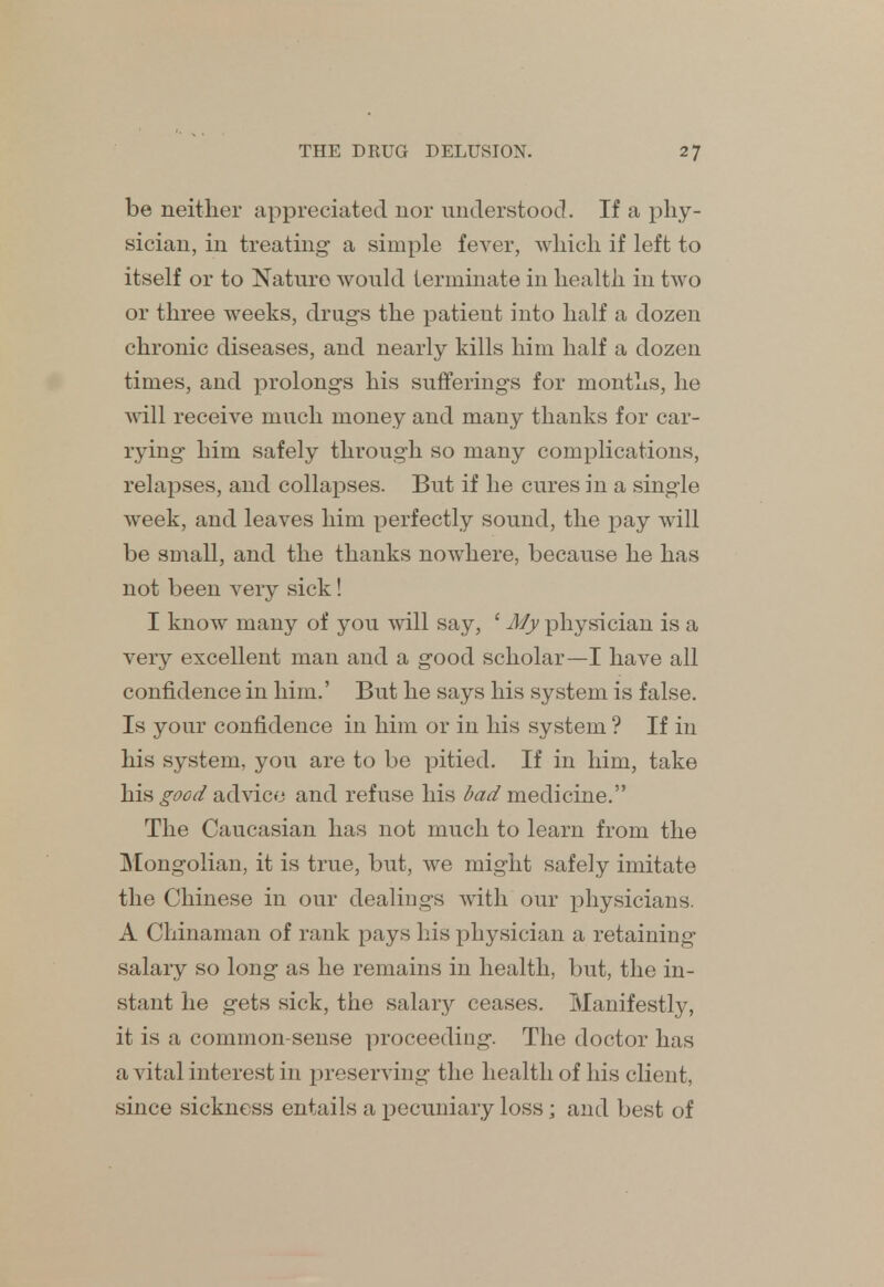 be neither appreciated nor understood. If a phy- sician, in treating- a simple fever, which if left to itself or to Nature would terminate in health in two or three weeks, drugs the patieut into half a dozen chronic diseases, and nearly kills him half a dozen times, and prolongs his sufferings for months, he will receive much money and many thanks for car- rying him safely through so many complications, relapses, and collapses. But if he cures in a single week, and leaves him perfectly sound, the pay will be small, and the thanks nowhere, because he has not been veiy sick! I know many of you will say, ' My physician is a very excellent man and a good scholar—I have all confidence in him.' But he says his system is false. Is your confidence in him or in his system ? If in his system, you are to be pitied. If in him, take his good advice and refuse his bad medicine. The Caucasian has not much to learn from the Mongolian, it is true, but, we might safely imitate the Chinese in our dealings with our physicians. A Chinaman of rank pays his physician a retaining salary so long as he remains in health, but, the in- stant he gets sick, the salary ceases. Manifestly, it is a common-sense proceeding. The doctor has a vital interest in preserving the health of his client, since sickness entails a pecuniary loss; and best of