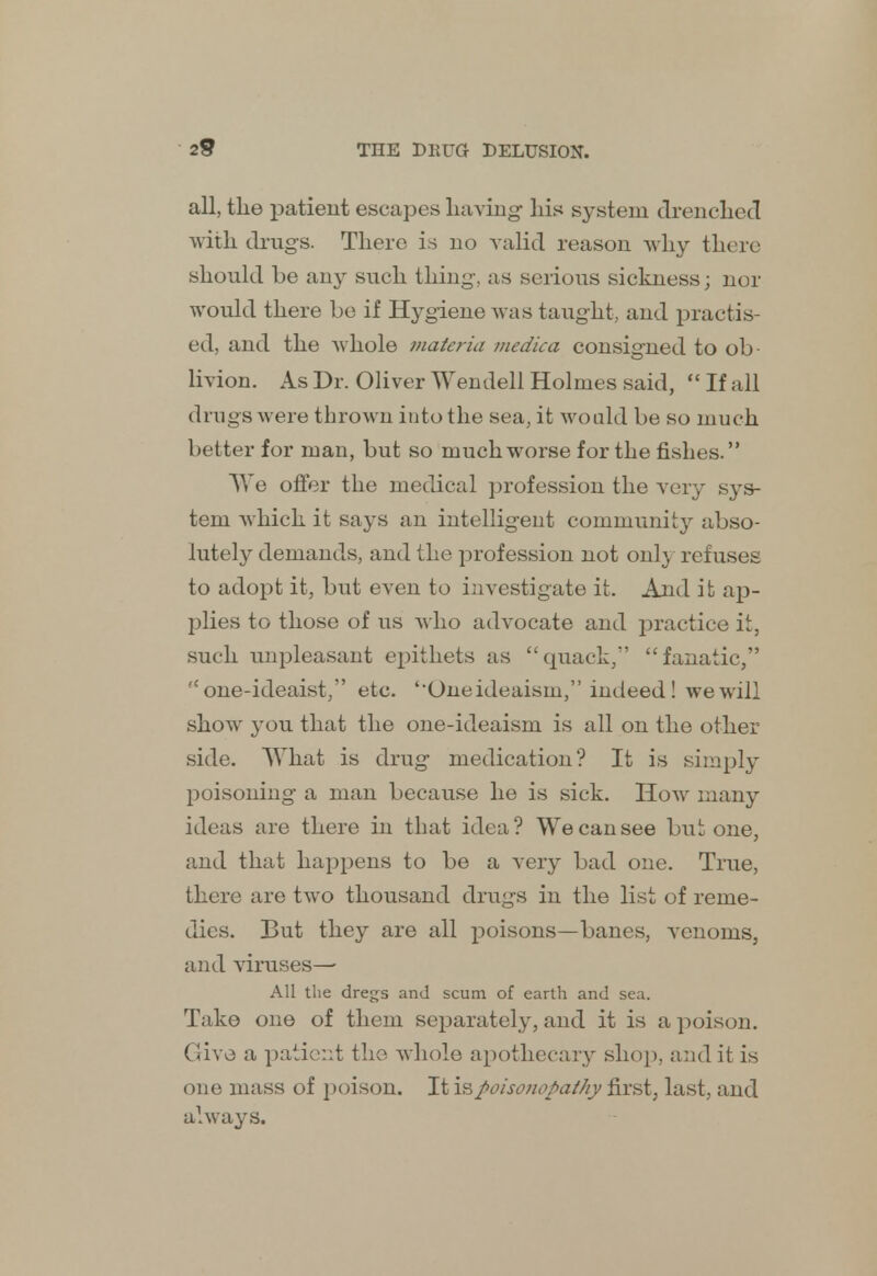 all, the patient escapes having- his system drenched with drugs. There is no valid reason why there should be any such thing-, as serious sickness; nor would there be if Hygiene was taught, and practis- ed, and the whole materia medica consigned to ob- livion. As Dr. Oliver Wendell Holmes said,  If all drugs w ere thrown into the sea, it would be so much better for man, but so much worse for the fishes. We offer the medical profession the very sys- tem which it says an intelligent community abso- lutely demands, and the profession not only refuses to adopt it, but even to investigate it. And it ap- plies to those of us who advocate and practice it, such unpleasant epithets as quack, fanatic, ,s one-ideaist, etc. One ideaism, indeed ! we will show you that the one-ideaism is all on the other side. What is drug medication? It is simply poisoning a man because he is sick. How many ideas are there in that idea? We can see but one, and that happens to be a very bad one. True, there are two thousand drugs in the list of reme- dies. But they are all poisons—banes, venoms, and viruses— All the dregs and scum of earth and sea. Take one of them separately, and it is a poison. Give a patient the whole apothecary shop, and it is one mass of poison. It ispoisojwpathy first, last, and always.