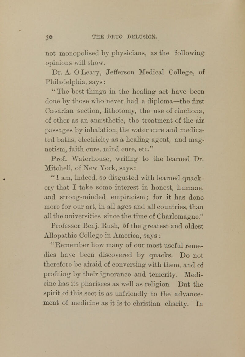 not monopolised by physicians, as the following opinions will show. Dr. A. O Leary, Jefferson Medical College, of Philadelphia, says:  The best things in the healing art have been done by those who never had a diploma—the first Cresarian section, lithotomy, the use of cinchona, of ether as an anaesthetic, the treatment of the air passages by inhalation, the water cure and medica- ted baths, electricity as a healing agent, and mag- netism, faith cure, mind cure, etc. Prof. Waterhouse, writing to the learned Dr. Mitchell, of New York, says :  I am, indeed, so disgusted with learned quack- ery that I take some interest in honest, humane, and strong-minded empiricism; for it has done more for our art, in all ages and all countries, than all the universities since the time of Charlemagne. Professor Benj. Rush, of the greatest and oldest Allopathic College in America, says : Remember how many of our most useful reme- dies have been discovered by quacks. Do not therefore be afraid of conversing with them, and of profiting by their ignorance and temerity. Medi- cine has its pharisees as well as religion But the spirit of this sect is as unfriendly to the advance- ment of medicine as it is to christian charity. In