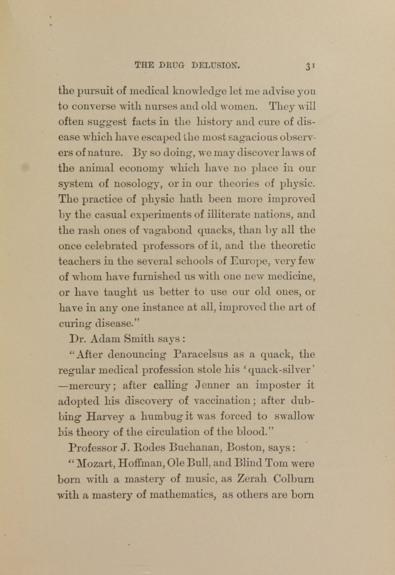 3r tlie pursuit of medical knowledge let me advise you to converse with nurses and old women. They will often suggest facts in the history and cure of dis- ease which have escaped the most sagacious observ- ers of nature. By so doing, we may discover laws of the animal economy which have no place in our system of nosology, or in our theories of physic. The practice of physic hath been more improved by the casual experiments of illiterate nations, and the rash ones of vagabond quacks, than by all the once celebrated professors of it, and the theoretic teachers in the several schools of Europe, very few of whom have furnished us with one new medicine, or have taught us better to use our old ones, or have in any one instance at all, improved the art of curing disease. Dr. Adam Smith says : After denouncing Paracelsus as a quack, the regular medical profession stole his ' quack-silver' —mercury; after calling Oenner an imposter it adopted his discovery of vaccination; after dub- bing Harvey a humbug it was forced to swallow his theory of the circulation of the blood. Professor J. Bodes Buchanan, Boston, says:  Mozart, Hoffman, Ole Bull, and Blind Tom were born with a mastery of music, as Zerah Colburn with a mastery of mathematics, as others are born