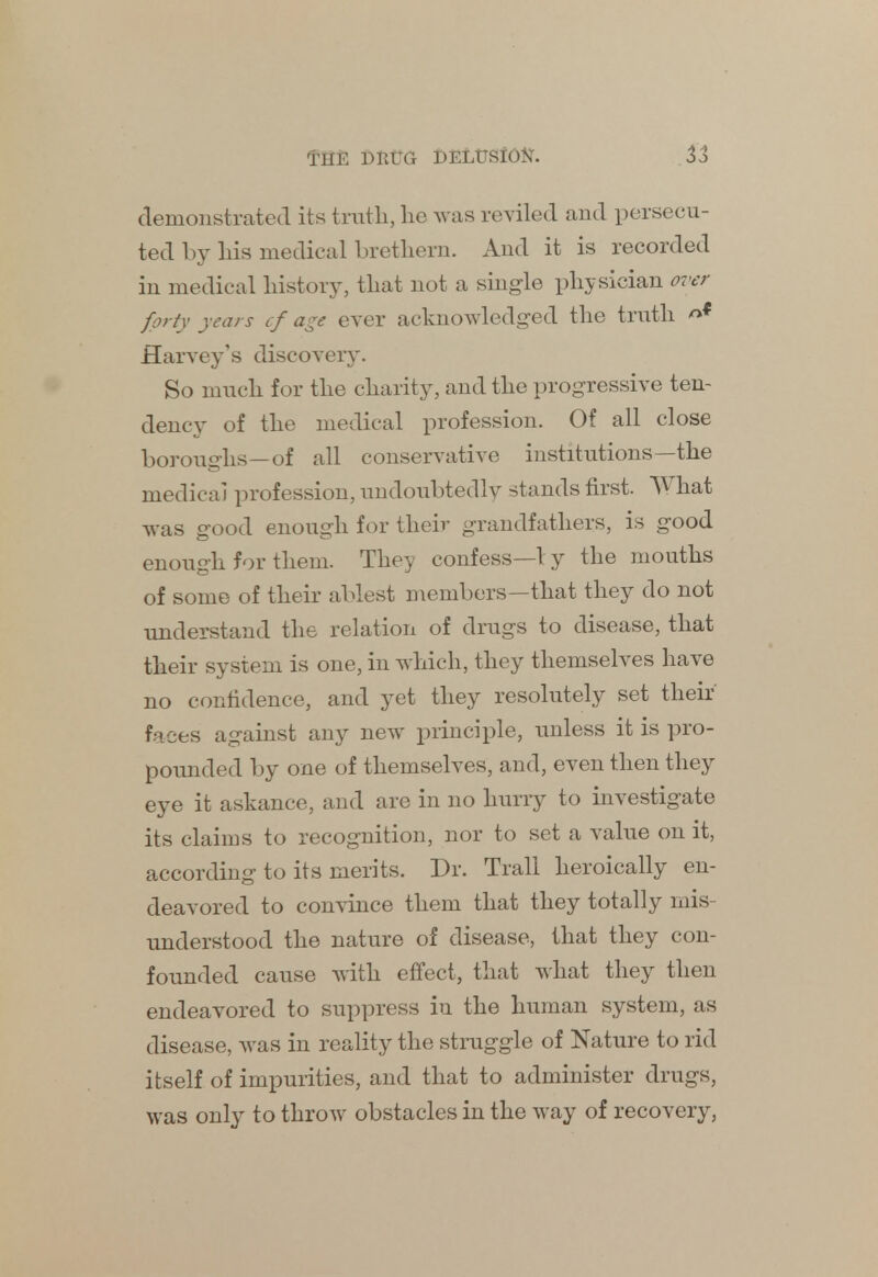 demonstrated its truth, he was reviled and persecu- ted by his medical brethern. And it is recorded in medical history, that not a single physician over forty years cf age ever acknowledged the truth nf Harvey's discovery. So much for the charity, and the progressive ten- dency of the medical profession. Of all close boroughs—of all conservative institutions—the medical profession, undoubtedly stands first. What was good enough for their grandfathers, is good enough for them. They confess—1 y the mouths of some of their ablest members—that they do not understand the relation of drugs to disease, that their system is one, in which, they themselves have no confidence, and yet they resolutely set their faces against any new principle, unless it is pro- pounded by one of themselves, and, even then they eye it askance, and are in no hurry to investigate its claims to recognition, nor to set a value on it, according to its merits. Dr. Trail heroically en- deavored to convince them that they totally mis- understood the nature of disease, that they con- founded cause with effect, that what they then endeavored to suppress iu the human system, as disease, was in reality the struggle of Nature to rid itself of impurities, and that to administer drugs, was only to throw obstacles in the way of recovery,