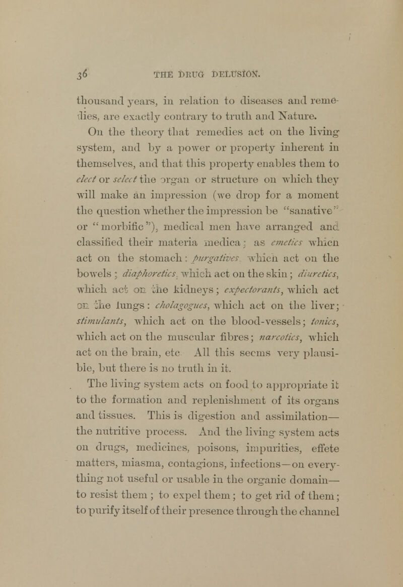 thousand years, in relation to diseases and reme- dies, are exactly contrary to trntli and Nature. On the theory that remedies act on the living- system, and by a power or property inherent in themselves, and that this property enables them to elect or select the organ or structure on which they will make an impression (we drop for a moment the question whether the impression be sanative 1 or morbific), medical men have arranged and. classified their materia medica: as emetics which act on the stomach: purgatives which act on the bowels ; diaphoretics, which act on the skin; diuretics, which act on ihe kidneys; expectorants, which act on ihe lungs: cholagognes, which act on the liver; stimulants, which act on the blood-vessels; ionics, which act on the muscular fibres; narcotics, which act on the brain, etc All this seems very plausi- ble, but there is no truth in it. The living system acts on food to appropriate it to the formation and replenishment of its organs and tissues. This is digestion and assimilation— the nutritive process. And the living system acts on drugs, medicines, poisons, impurities, effete matters, miasma, contagions, infections—on every- thing not useful or usable in the organic domain— to resist them ; to expel them; to get rid of them; to purify itself of their presence through the channel