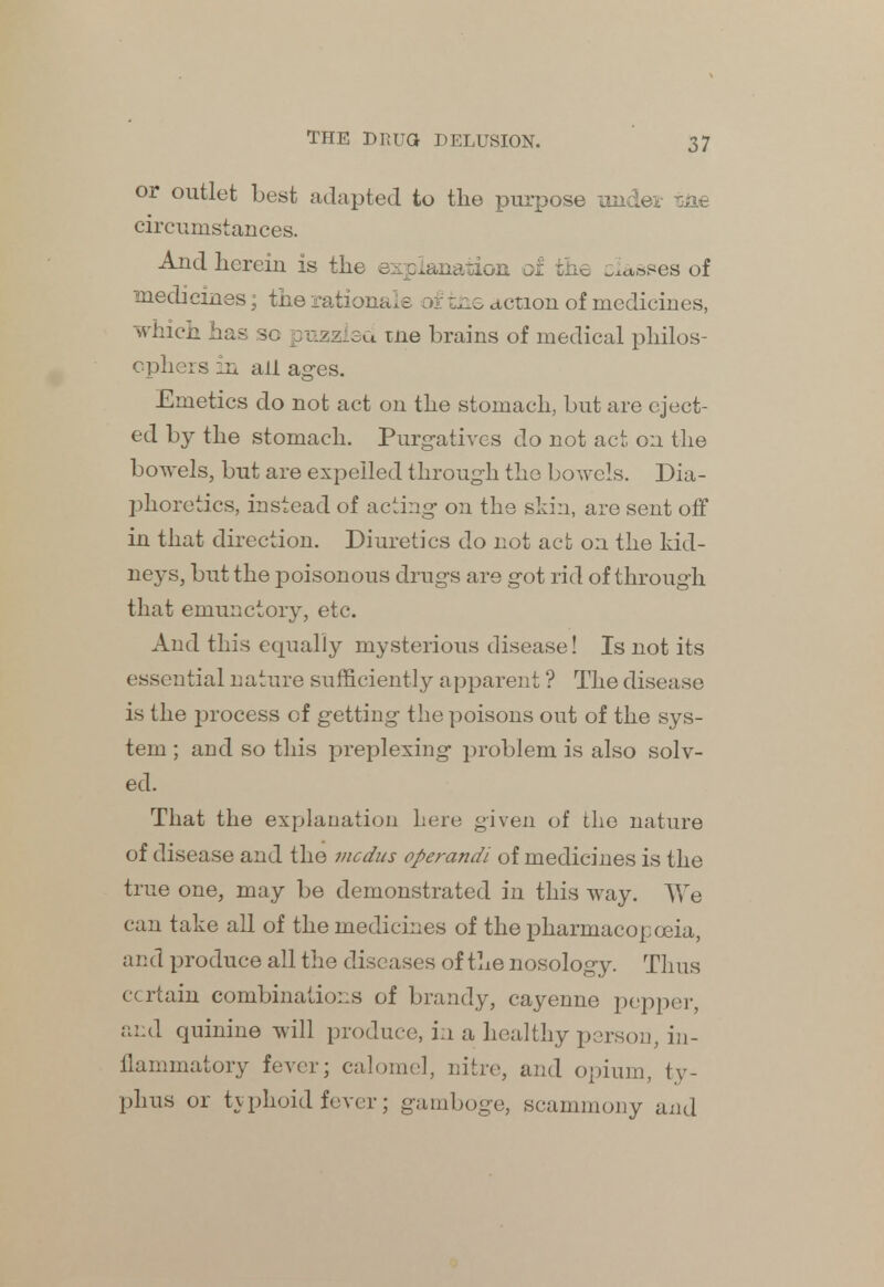 or outlet best adapted to the purpose under iae circumstances. And herein is the explanation of the cesses of medicines; the rationale of fciie action of medicines, which has so puzzled tne brains of medical philos- ophers in all ages. Emetics do not act on the stomach, but are eject- ed by the stomach. Purgatives do not act, on the bowels, but are expelled through the bowels. Dia- phoretics, instead of acting on the skin, are sent off in that direction. Diuretics do not act on the kid- neys, but the poisonous drugs are got rid of through that emunctory, etc. And this equally mysterious disease! Is not its essential nature sufficiently apparent ? The disease is the process of getting the poisons out of the sys- tem ; and so this preplexing problem is also solv- ed. That the explanation here given of the nature of disease and the mcdus operandi of medicines is the true one, may be demonstrated in this way. We can take all of the medicines of the pharmacopoeia, and produce all the diseases of the nosology. Thus certain combinations of brandy, cayenne pepper, and quinine will produce, in a healthy person, in- flammatory fever; calomel, nitre, and opium, ty- phus or typhoid fever; gamboge, scammony and