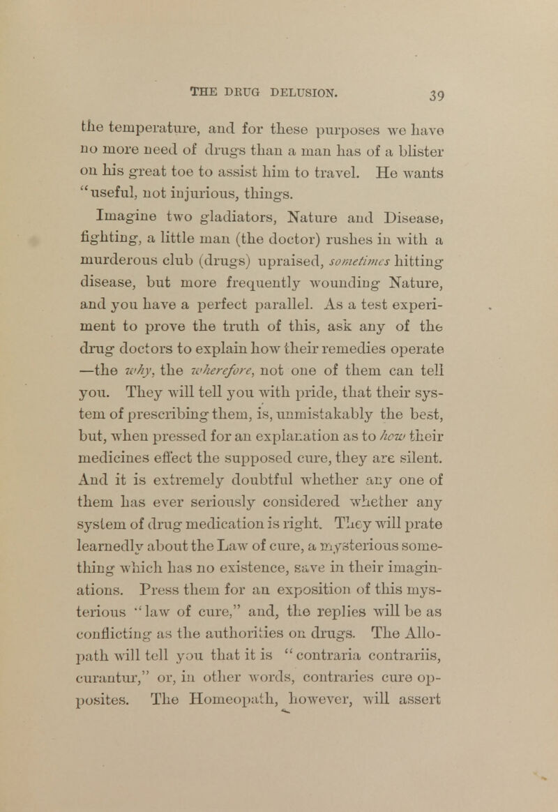 the temperature, and for these purposes we have no more need of drugs than a man has of a blister on his great toe to assist him to travel. He wants useful, not injurious, things. Imagine two gladiators, Nature and Disease, fighting, a little man (the doctor) rushes in with a murderous club (drugs) upraised, sometimes hitting disease, but more frequently wounding Nature, and you have a perfect parallel. As a test experi- ment to prove the truth of this, ask any of the drug doctors to explain how their remedies operate —the why, the icherefore, not one of them can tell you. They will tell you with pride, that their sys- tem of prescribing them, is, unmistakably the best, but, when pressed for an explanation as to how their medicines effect the supposed cure, they are silent. And it is extremely doubtful whether any one of them has ever seriously considered whether any system of drug medication is right. They will prate learnedly about the Law of cure, a mysterious some- thing which has no existence, save in their imagin- ations. Press them for an exposition of this mys- terious ''law of cure, and, the replies will be as conflicting sis the authorities on drugs. The Allo- path will tell you that it is  contraria contrariis, curautur, or, in other words, contraries cure op- posites. The Homeopath, however, will assert